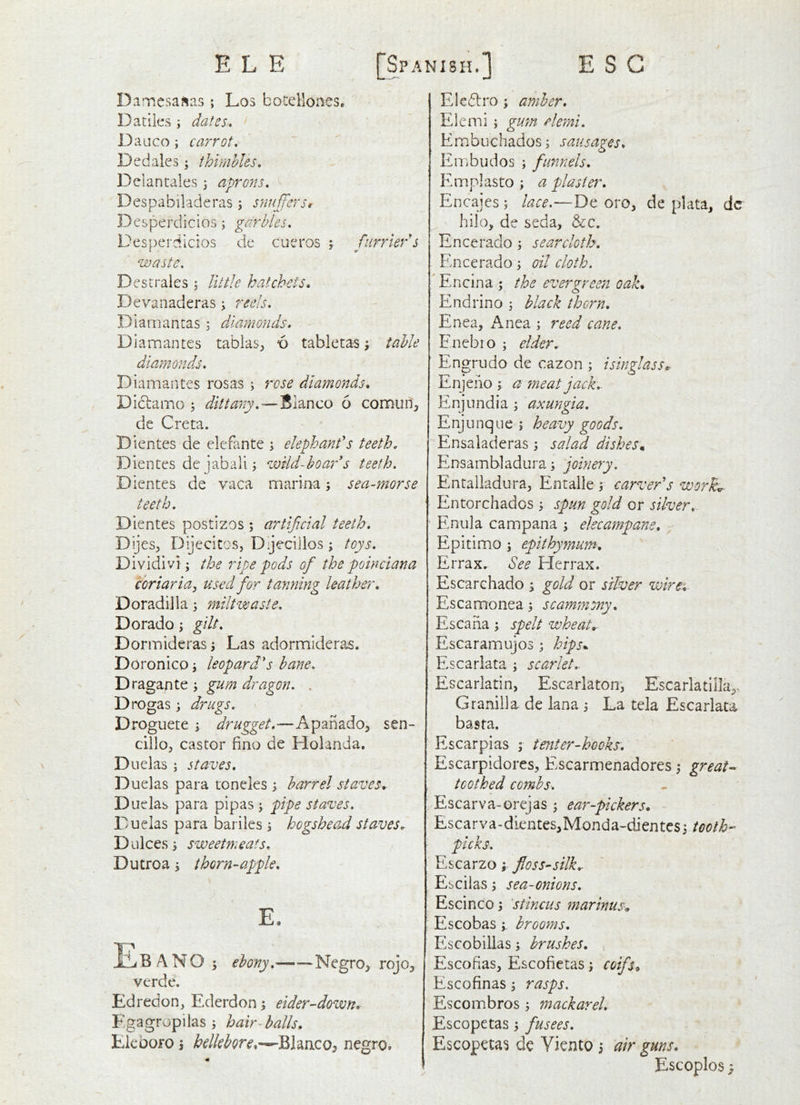 DamcsaJias; Los botellones. Dacile.s; dates» D auco; carrot. Dedales; thimbles, Delantales 3 aprons, Despabiladeras 3 s?iuffers, Desperdicios 3 garbles, Desperdlcios de cueros 3 furrier''s waste. D estrales 5 little hatchets* Devanaderas 3 reels, Diamantas 3 diamonds, Diamantes tabias^ 6 tabietas 3 table diamonds, D iamantes rosas 3 rose diamonds* Diclamo 3 dittany, — Blanco 6 connuri, de Greta. Dientes de elefante 3 elephant's teeth, Dientes dc jabali 3 wild-boar's teeth. Dientes de vaca marina 3 sea-morse teeth. Dientes postizos ; artificial teeth, DijeSj Dijecitos, Dijecillos 3 toys, Dividivi 3 the ripe pods of the poinciana coriaria^ used for tanning leather* Doradilia 3 milt waste. Dorado 3 gilt. Dor mid eras 3 Las adormideras. Doronico 3 leopard's bane, 'Dx2ig2LC\tQ y gum dragon. . D rogas 3 drugs, Droguete 3 drugget.—Apanado, sen- cillo^ castor fino de Holanda, Diielas 3 staves, Duelas para toneles 3 barrel staves* Duelas para pipas 3 pipe staves. Duelas para bariies 3 hogshead staves* Dulces3 sweetmeats, Dutroa 3 thorn-apple, E. ILBANO 5 ebony, Negro^ rojo^ verde. Edredon^ Ederdon 3 eider-down* Egagropilas 3 hair-halls* Eicoofo 3 hellebore*—Blaaco, negro. Eledtro 3 amber, Elemi 5 gum elerni, Embuchados3 sausages, Embudos 3 funnels, Emplasto 3 a plaster, Encajes 3 lace.—De oro, de plata, dc hilo, de seda, &c. Encerado 3 searcloth, Encerado 3 oil cloth, i Encina ; the evergreen oak* Endrino 3 black thorn. Enea, xAnea 3 reed cane. Enebto 3 elder. Engrudo de cazon 3 isinglass* Enjeno 3 a meat jack,. Enjimdia 3 axungia. E nj u nq 11 e ; heavy goods. Ensaladeras 3 salad dishesm Ensambladura 3 joinery, Entalladura^ Entalle 3 carver's worker Entorchados 3 spun gold or silver,^ Enula campana 3 elecampane, Epitimo 3 epithymum* Errax. See Herrax. Escarchado 3 gold or silver wires, Escamonea 3 scammony, Escaiia 3 spelt wheat*- Escaramujos 3 hips*. Escarlata 3 scarlet*. Escarlatin, Escarlaton, Escarlatilla^. Granilla de lana 3 La tela Escarlata basta. Escarpias 3 tenter-hooks. EscarpidoreS:, Escarmenadores 3 great^^ toothed combs, Escarva-orejas 3 ear-pickers* Escarva-dientes,Monda-dientcs3 tooth- picks, Escarzo 3 floss-silk* Escilas 3 sea-onions, Escinco 3 'stincus marinus* Escobas 3, brooms, Escobillas 3 brushes, , Escofias, Escofietas 3 coifs* Escofinas 3 rasps. Escombros 3 mackarel, Escopctas 3 fusees, Escopetas de Viento 3 air guns.