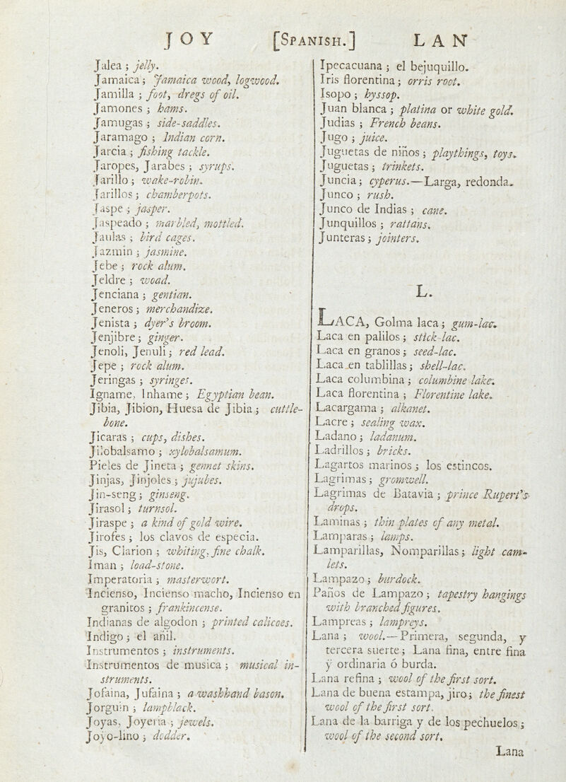 Jalea ; jelly. Jamaica; Jamaica woody logwood. Jam ilia ; footy dregs of oil. Jamones ; hams. Jamugas ; side-saddles. Jaramago ; Indian corn. Jarcia ; fishing tackle. JaropeSj Jarabes ; syrups. Jarillo; wake-rohhu J ari 1 lo s; chamberpots. J aspe ; jasper. J.i.sj:>eado ; marbledy mottled. J aulas ; bird cazes. j azmin ; jasmine. Jebe ; rock alum-. Jeldre ; woad. Jenciana ; gentian. Jeneros; merchandize. Jenista ; dyeds broom. Jenjibre; ginger. Jenoli, Jenuli; red lead. Jepe; r ock alum. Jeringas ; syringes. Igname, Inhame; Egyptian bean. Jibia^, Jibion, Huesa de Jibia; cuttle- hone. Jicaras ; cupsy dishes. Jilobalsamo ; xylobalsamum. Pieles de Jineta ; gennet skins. JinjaSj, Jinjoles; jujubes. J i u - se n g; gins eng. Jirasol; turn sol. Jiraspe ; a kind of gold wire. Jirofes ; ios ciavos de especia. Jisj Clarion ; whiting, fine chalk, I man ; loudest one. Imperatoria ; masterwort. Incicnso, Incienso macho, Incienso en granites ; frankincense. Indianas de algodon ; printed calicoes. Indigo; el anil. Instrumentos ; instruments. Instrumentos de musica ; musical in- struments. Jolaina, Jufaina ; a washhand bason, Jorgiiln ; lampblack. Joyas, Joyeiia ; jewels, Jojo-lino; dodder. IpecacLiana ; el bejuquillo. Iris florentina; orris root, Isopo; hyssop. Juan blanca ; platina or white gold, Judias ; French beans, Jugo ; juice. Juguetas de nihos ; play things y toys. Juguetas; trinkets. Juncia; cyperus.—Larga, redonda* Junco ; rush. Junco de Indias ; cane. Jiinquillos ; rattans. Junteras) jointers. L. Laca. , Golma laca; gumdac,. Laca en palilos; stick lac. Laca en granos ; seeddac, Laca en tablillas; shell-lac. Laca columbina ; columbine lake, Laca florentina ; Florentine lake, Lacargama; alkanet. Lac re ; sealing wax, Ladano; ladanum. Ladrilios; bricks. Lagartos marines i los estincos. Lagrimas; gromwell. Lagrimas de Batavia ; p/dnee Ruperds drops. Lamirias ; thin plates of any metal, Lamparas; lamps. Lamparillas, Nomparillas; light cam lets. Lampazo; burdock. Panes de Lampazo; tapestry hangings with branched figures. Lampreas ; lampreys. Lana ; wool.— Primera, segunda, y tercera suerte; Lana fina, entre fina y ordinaria 6 burda. l.ana refina ; wool of the first sort. Lana de buena estampa, jiro; the finest wool of the first sort. Lana de la barriga y de ios pechuelos; wool of the second sort, Lana