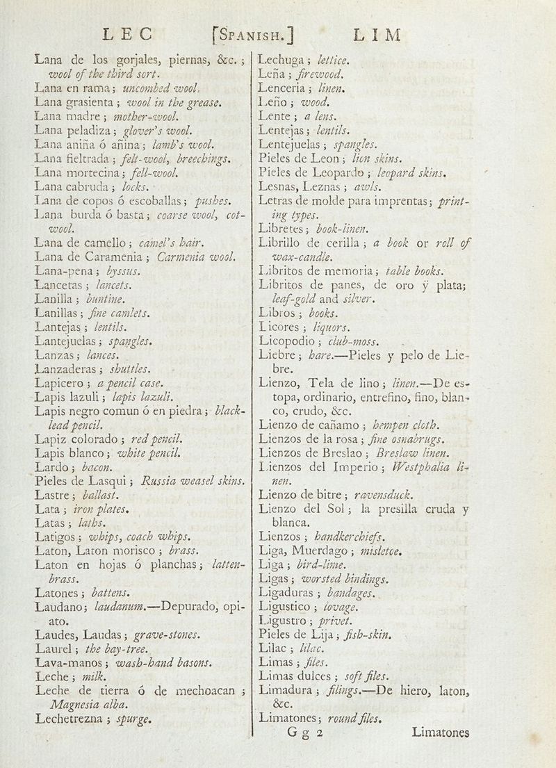 Lana de los gorjales^ piernas^ &c. ; wool of the third sort. Lana en ram a; imconihed wooL Lana grasienta ; wool in the grease, Lana mad re ; mother-'ivool. Lana peladiza; glover's wool. Lana anina 6 anina; lamb's wool. Lana fieltrada ; felt-wool., breechings, Lana moitecina \ fell-wool, Lana cabruda; locks, I.ana de copos 6 escoballas; pushes, Lana burda 6 basta; coarse ivooP cot- wool. Lana de camello ; camel's hair. Lana de Caramenia ; Carraenia wool. Lana-pena; byssus, Lancetas j lancets. Laniila; huntine. Lanillas; fine camlets. Lantejas; lentils, Lantejuclas i spangles, Lanzas; lances. Lanzaderas j shuttles. Lapiccro \ a pencil case. Lapis lazuli; lapis lazuli. Lapis negro comun 6 en piedra 3 black- lead pencil. Lapiz Colorado 5 red pencil. Lapis bianco ^ white pencil, Lardo j bacon. Pieles de Lasqui 3 Russia weasel skins. Lastre 3 ballast. Lata 3 iron plates, Latas 3 laths. Latigos 3 vjhipSj coach whips. Laton, Laron morisco 3 brass. Laton en hojas 6 planchas 3 latten- brass, Latones 3 battens, Laudan0 3 laudanum,—Depurado^ opi- ato. Laudes, Laudas 3 grave-stones. Laurel 3 the bay-tree, Lava-manos 3 wash-hand basons, Leche 3 milk. Leche de tierra 6 de mechoacan 3 Magnesia alba, Lechetrezna > spurge. Lechuga 3 letiice, Lena 3 firewood. Lenceria 3 linen, Leno 3 wood. Lente 3 a lens. Lentejas 3 lentils. Lentejuelas 3 spangles. Pieles de Leon 3 lion skins. Pieles de Leopardo ; leopard skins, Lesnas, Leznas 3 a-wls. Letras de molde para imprentas3 prini- ing types. Libretes 3 book-linen. Librillo de cerilla 3 a hook or roll of wax-candle. Libritos de memoria 3 table hooks. Libritos de panes, de oro y plata3 leaf-gold and silver, Libros 3 books. Licores 3 liquors. Licopodio 3 club-ynoss. Liebre 3 hare.—Pieles y pcio de Lie- bre. LienzOj Tela de lino 3 linen.—-De es- topa, ordinario, entrefino, fino^ bian- co, crudo, &c. Lienzo de canamo 3 hempen cloth, Lienzos de la rosa 3 fine osnabrugs. Lienzos de Breslao 3 Breslaw linen. Idenzos del Imperio 3 Westphalia li- nen. Lienzo de bitre 3 ravensduck. Lienzo del Sol 3 la presiiia cruda y blanca. Lienzos 3 handkerchiefs. ,/ Liga, Muerdago 3 misletce, Liga 3 bird-lbne. Ligas 3 worsted bindings. Ligaduras 3 bandages, Ligustico 3 lovage, L.igustro 3 privet. Pieles de Lija 3 fish-skin. Lilac 3 lilac. Limas 3 files. Limas dukes 3 soft files, Limadura 3 filings,—De hiero, laton. See. Limatones 3 round files,