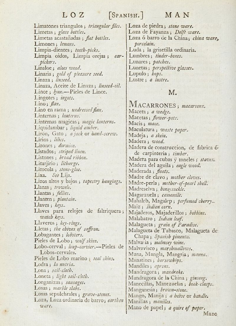 LImatones triangulos; triangular files. Limetas ; glass bottles. Limetas acastanadas ^ fiat bottles. Limones; lemons. Limpia-dientcs; tooth-'picks. Limpia oidos, Liinpia orejas ; ear- pickers. Linaloe; aloes wood. Linaria ; gold of pleasure seed. Linaza ; linseed, Linaza^ Aceite de Linaza; linseed-oil. Lince ; lynx.—Pieles de Lince* Lingotes; ingots. I.anoj flax. Lino en ranna ; undressedflax. Linternas ; lanterns. I.anternas magicas; magic lanterns* l.aquidambar; llciuid amber. Liron, Gato ; a jack or hand-screw. Li rios ; Ulies. Lirones ; dormice. Listados; striped linen'. Listones j broad ribbon. Litarjirio \ litharge. Litocola i stone-glue. Lixa, See Lija. Lizos altos y bajos ; tapestry hangings. Lianas; trowels, Llantas 3 fellies. Llanten 5 plantain. Llaves ; keys.^ Llaves para relojes de faltriqnera; watch keys. Llaveros j key-rings. Lletas ; the chives of saffron. Lobagantes; loBsters. Pieles de Lobo ^ wolf skins, Lobo-cerval ; loup-cervier.—Pieles de Lobos-cervales. Pieles de Lobo marino s ^eal skinsi Lodra j la nutria. Lona ; sail-cloth. Loneta ; light sail-cloth. Longanizas; sausages. Losas; marble slabs. P.osas sepulchrales \ grave-stoyies. Loza, Loza ordinaria de barroi earthen ware. Loza de piedra; stone ware. Loza de Fayanza ; Delft ware. Loza 6 barro de la China; china ware^ porcelain. Luda ; la grisetilla ordinaria. Lumbres; tinder-boxes. Limares; patches. Lunetas; perspeSiive glasses^ Lupulo; hops. Lustre; a lustre^ u. MaCARRONES 5 macaroons. Macera; a wedge. Macetas; flower-pots. Macismace. Maculatura ; waste paper.- Madeja; a skein. Madera; wood. Madera de construccion, de fabrica 6^ de carpinteria ; timber. Madera para cubas y toneles ; staves.. Madera del aguila ; eagle wood. Maderada; floats.. 'Madre de clavo ; mother cloves. Madre-perla; mother-of-pearl shell: Madreselva;, honeysuckle. Magarzuela; camomile: Mahaleb, Magalep ; perfumed cherry^. Maiz; Indian com. Majaderos, Majaderillos; bobbins. Malabatro ; Indian leaf. Malagueta ; grain of Paradise. Malagueta de Tabasco, Malagueta de Chapa;, Spanish pimento:. Mklva.' ia ; malmsey wine. Malvavisco; marshmallows*, Mana, Mangla, Mangrla; mayma^ Manatines; horsewhips. Mandiles; aprons. Mandragora; mandrake: Mandragora de la China , ginseng. Manecillas, Manezuclas ; bock-clasps. Manganesia; brown'^stone. Mango, Manija ; a helve or handle. Manillas; manilles. Mano de papel 3 a quire of paper. Mane