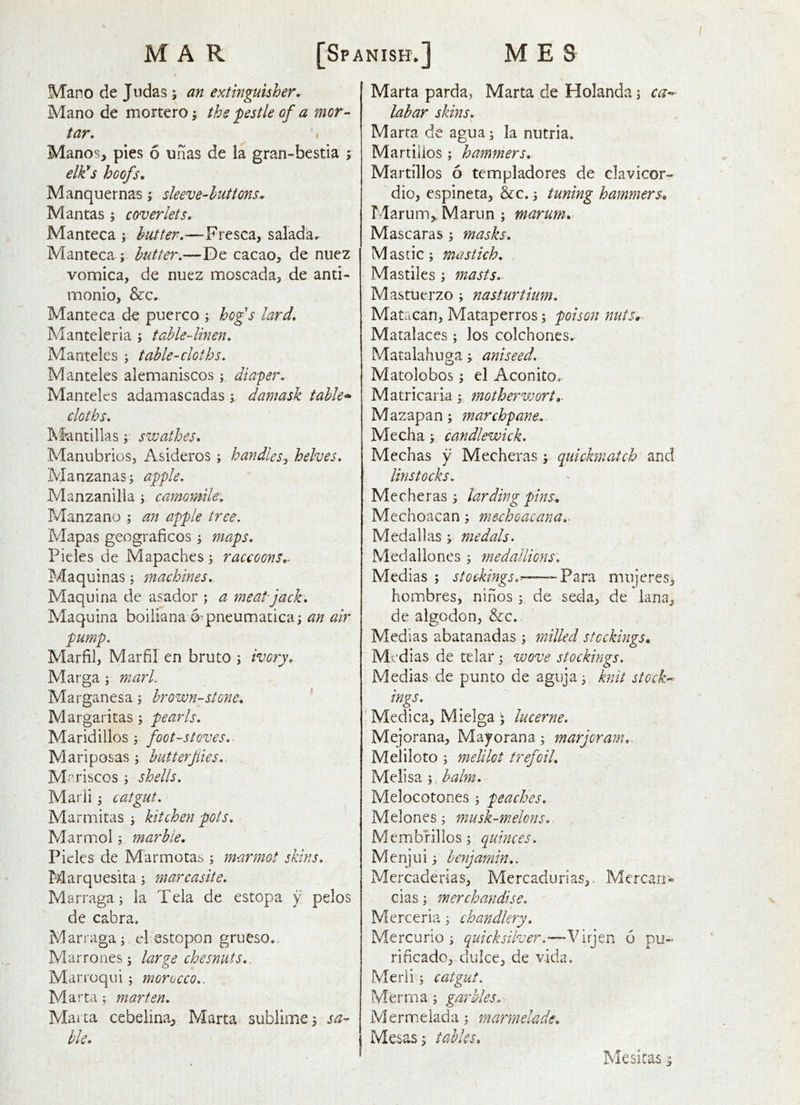 Mano de Judas ; an extinguisher. Mano de mortero j the pestle of a mor- tar. I Manos, pies 6 unas de la gran-bestia j elk!s hoofs. Manquernas j sleeve-huttons. Mantas ; coverlets. Manteca ; butter.—Fresca, salada. Manteca ; butter.—De cacao, de nucz vomica, de nuez moscada, de anti- monio, &c. Manteca de puerco ; hofs lard. Manteleria ; table-linen. Mantelcs ; table-cloths. Man teles alemaniscos diaper. Mantelcs adamascadas; damask table* cloths. Jifantillas; swathes. Manubrios, Asideros ; handles^ helves. Manzanas; apple. Manzanilia ; camomile. Manzano ; an apple tree. Mapas geograficos ; maps. Pieles de Mapaches; raccoons.. Maquinas; machines, Maquina de asador ; a meatfack, Maquina boiiiana o-pneumatica; an air pump. Marfil, Marfil en bruto ; ivory. Marga; mark Marganesa ; brown-stone. ’’ Margaritas ; pearls. Maridillos ; foot-stoves.. Mariposas; hutterfiies. M ^riscos ; shells. Marii; catgut. Marmitas ; kitchen pots. Marmol; marble. Pieles de Marmotas ; marmot skins. Marquesita; marcasite. Marraga; la Tela de estopa y pelos de cabra. Marraga; cl estopon grueso.. Marrones; large chesnuts.. Marroqui; morocco.. Ma rta ; marten. Malta cebelina, Marta^ sublime; sa^ hie. Marta parda, Marta de Holanda; ca*- lahar skins. Marta de agua; la nutria. Martiiios ; hammers. Martillos 6 templadores de clavicor- dio, espineta, &c.; tuning hammers. Marum,. Marun ; marum. Mascaras ; masks. Mastic; mastich. Mastiles ; masts. Mastuerzo ; nasturtium. Matacan, Mataperros; poison nuts,- Matalaces ; los colchones. Matalahuga; aniseed. Matolobos; el Aconito, Matricaria; mothervjort,. Mazapan; marchpane.. Media; candlewick. Mechas y Mecheras; quichnatch and linstocks. Mecheras; larding pins. Mechoacan; mechoacana.^ Med all as ; medals. Medaliones ; medallions: Medias ; stockings,^—-Para mnjcres, hombres, ninos ; de seda, de lana, de algodon, &c. Medias abatanadas ; milled stockings. Medias de telar; wove stockings. Medias de punto de agiija; knit stocks- ings. Medica, Mielga \ lucerne. Mejorana, Mayorana; marjoram. Meliloto ; melilot trefoil. Melisa balm. Melocotones ; peaches. Melones; musk-melons. Membrillos; quinces. Menjui; benjamin.. Mercaderias, Mercadurias,. Mercair« cias; merchandise. Mercer3a ; chandlery. Mercurio ; quicksilver.—-Virjen 6 pu- rificado, dulce, de vida. Merli; catgut. Merma; garbles. Mermelada; marmelade. Mesas; tables. Mesitas;