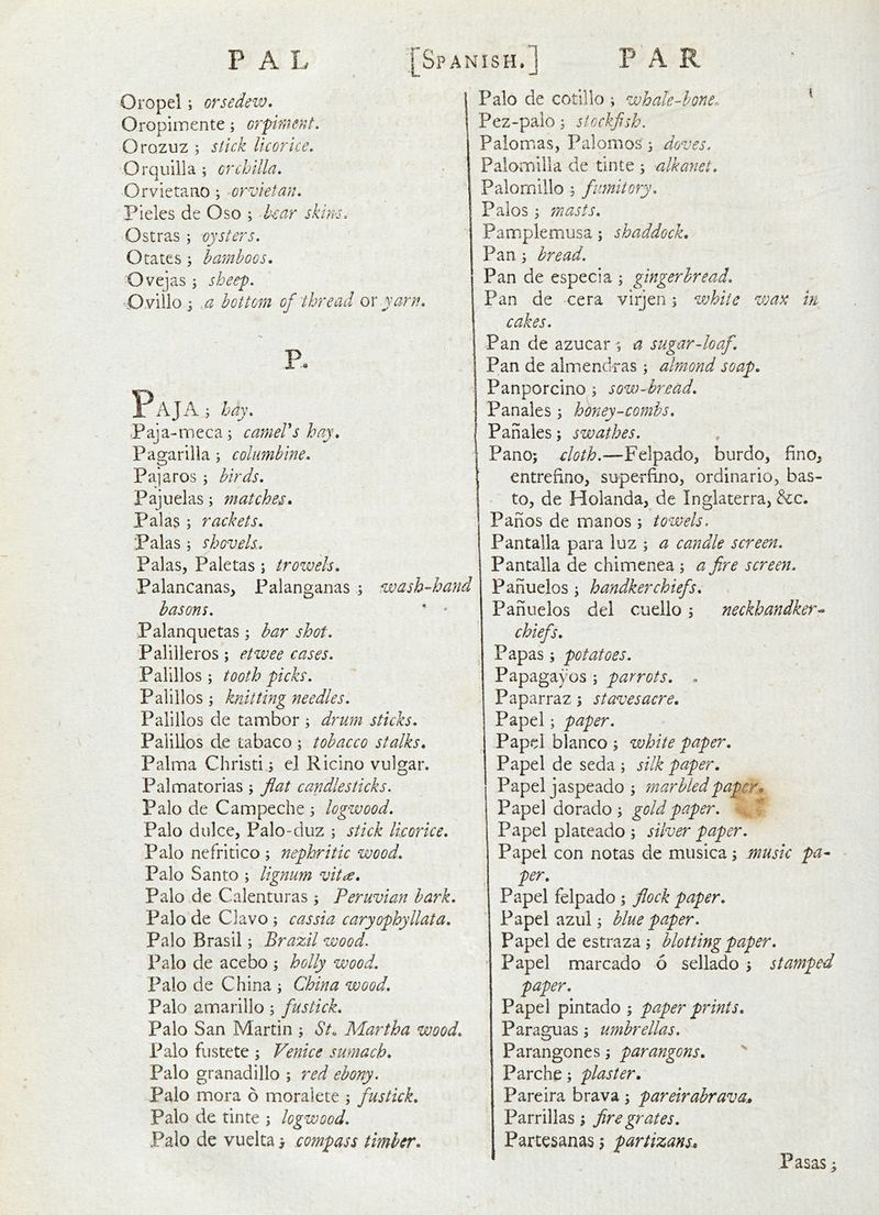 Oropel; orsedew* 1 Oropiinente; orpimef^t. j Orozuz ; stick licorice, Orquilla ; crchilla, Orvietano; orvietan. Pieles de Oso ; hear skins. Ostras ; oysters. Otates; bamboos. Ovejas ‘y sheep. O.villo j .a bottom of thread ox yarn. P P A J A ; hay. Paja-meca; cameVshay. Pagarilla ; columbine. Pajaros ; birds. Pajiielas; matches. Palas ; rackets. Palas ; shovels. Palas, Paletas ; trowels. Palancanas, Palanganas ; wash-hand basons. '  Palanquetas; bar shot. Palilleros; etwee cases. Palillos ; tooth picks. Palillos ; knitting needles. Palillos de tambor ; drum sticks. Palillos de tabaco ; tobacco stalks. Palma Christi s el Ricino vulgar. Palmatorias; flat candlesticks. Palo de Campeche 3 logwood. Palo dulce, Palo-duz ; stick licorice. Palo ncfritico ; nephritic wood. Palo Santo ; lignum vitcc. Palo de Calenturas; Peruvian bark. Palo'de Clavo; cassia caryophyllata. Palo Brasil; Brazil wood. Palo de acebo ; holly wood. Palo de China ; China wood. Palo amarillo 5 fustick. Palo San Martin ; St, Martha wood. Palo fustete ; Venice sumach. Palo granadillo ; red ebony. Palo mora 6 moralete ; fustick. Palo de tinte ; logwood. Palo de vuelta > compass timber. Palo de cotillo ; whale-hone- ^ Pez-palo; stockfish. Paiomas, Palomos j doves. Palomilla de tinte s alkanet. Palomillo ; fumitory. Palos 5 masts. Pamplemusa; shaddock. Pans bread. Pan de especia ; gingerbread. Pan de cera virjen; white wax in cakes. Pan de azucar ■; a sugar-loaf. Pan de almendras ; almond soap. Panporcino ; sow-bread. Panales; honey-combs, Pan ales; swathes. Pano; cloth.-—burdo, fino^ entrefino, superfino^ ordinario, bas- to, de Holanda, de Inglaterra, ^c. Pahos de man os ; towels. Pantalla para luz ; a candle screen. Pantalla de chimenea ; a fire screen. Panuelos ^ handkerchiefs. Pahuelos del cuello 5 neckhandker^ chiefs. Papas; potatoes. Papagayos ; parrots. . Paparraz ; st awes acre. Papel; paper. Papel bianco ; white paper. Papel de seda ; silk paper. Papel jaspeado ; sn ar bled paper ^ Pape] dorado ; gold paper. • Papel plateado ; silver paper. Papel con notas de musica; music pa- - per. Papel felpado ; flock paper. Papel azul; blue paper. Papel de estraza blotting paper. Papel marcado 6 sellado j stamped paper. Papel pintado ; paper prints. Paraguas ^ umbrellas. Parangones, parangons. Parche; plaster. Pareira brava; pareirabrava.. Parrillas; fire grates. Partesanas j partizans. Pasas;
