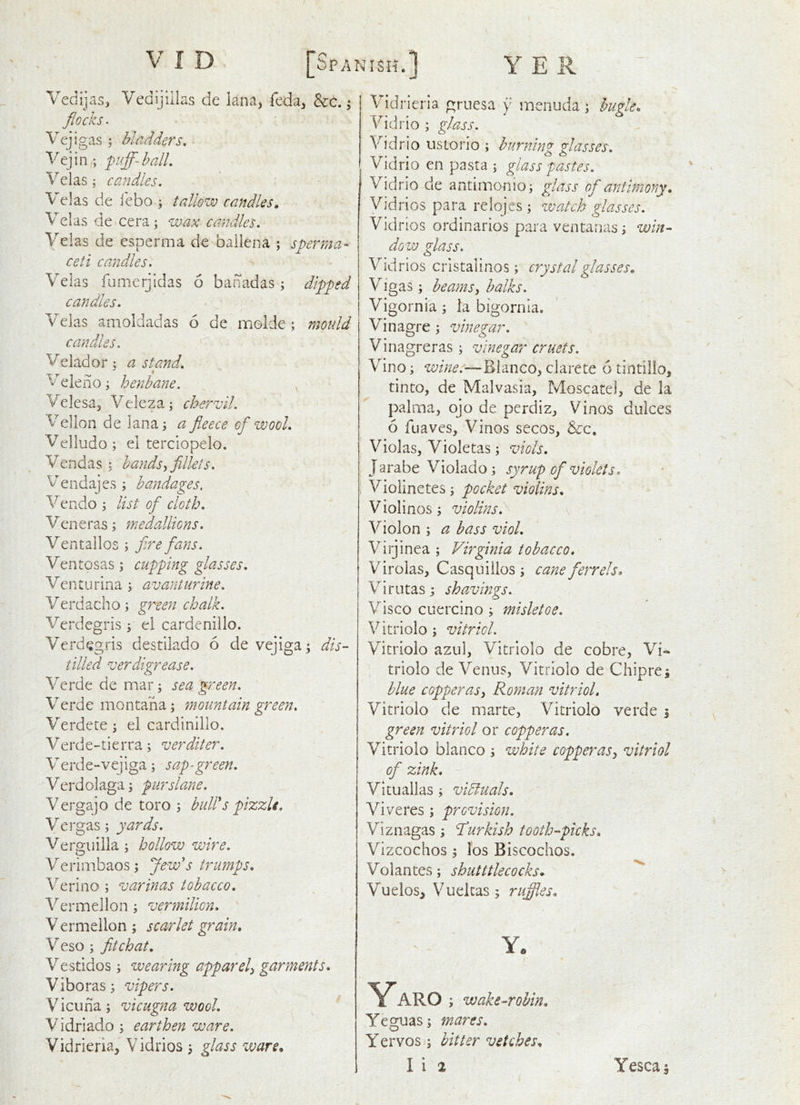 Vedijas, Vedljiilas de lana, feda, &c.; flocks. Vcjigas j bladders, Vejin,; puff-ball, Velas; candles. V elas de i'ebo \ tallow candles, Velas de cera; wax candles. Velas de esperma de ballena ; sperma- ceti camdles. Velas fumerjtdas 6 banadas; dipped candles, Velas amoldadas 6 de moide ; moidd candles. Veiador: a stand, * Veleiio; henbane. Velesa, Veleza; chervil. Vellon de lana; a fleece of wool, Velludo ; el terciopelo. Vendas : hands ffdlets. Vendajes ; bandages, Vendo ; list of cloth, Ven e ras ; medallions. Ventallos ; fire fans. Ventosas; cupping glasses. Venturina ; avanturine. Verdacho; gree7i chalk. Verdegris ; el cardenillo. Verdegris destilado 6 de vejiga; dis- tilled ver digrease. Verde de mar; sea green. Verde montana; ?noiintain green, Verdete; el cardinillo. Verde-tierra; verditer, Verde-vejiga; sap-green, Verdolaga; purslane. Vergajo de toro ; hulds pizzlt, Vergas; yards, Verginila; hollow wire. Verimbaos ; Jew's trumps. Verino ; varinas tobacco, Vermellon ; vennilion, V ermeilon ; scarlet grain. Veso ; fit chat. Vestidos; wearing apparel^ garments. Viboras; vipers. ^ Vicuna; vicugna wool. , \ Vidriado; earthen ware. Vidrieria, Vidrios ; glass ware* Vidrieria gruesa y menuda; buffe. Vid rio ; glass. V'^idrio usiorio ; burning glasses. Vidrio en pasta ; glass pastes. Vidrio de antimonio; glass of antimony. Vidrios para relojes ; watch glasses. Vidrios ordinaries para ventanas; win- dow glass. Vidrios cristalinos; crystal glasses. Vigas; beams, balks. Vigornia; ia bigornla. Vinagre ; vinegar. Vinagreras; vinegar cruets. Vino; Blanco^ clarete 6 tintillo, tinto, de Malvasia, Moscatel, de la palma^j ojo de perdiz^ Vinos dulces 6 fuaves. Vinos secos, &c, Violas, Violetas; viols. Jarabe Violado; syrup of violets, V^iolinetes; pocket violins. Violinos; violins, V^iolon ; a bass viol, Virjinea ; Virginia tobacco, Virolas, Casquiiios ; cane ferr els. Virutas; shavmgs. Visco cuercino ; misletoe, Vitriolo; vitriol. Vicriolo azul, Vitriolo de cobre, Vi^ triolo de Venus, Vitriolo de Chipre; blue copperas, Roman vitriol, Vitriolo de marte, Vitriolo verde \ green vitriol or copperas. Vitriolo bianco ; white copperas, vitriol of zink. - Vitualias; vidluals. Viveres; provision. Viznagas; Turkish tooth-picks. Vizcochos ; I'os Biscochos. Volantes; shutttlecocks* Vuelos, Vuekas; ruffles. Y. Yaro ; wake-robin. Yeguas; mares. Yervos ; bitter vetches. I i 2 Yescaj