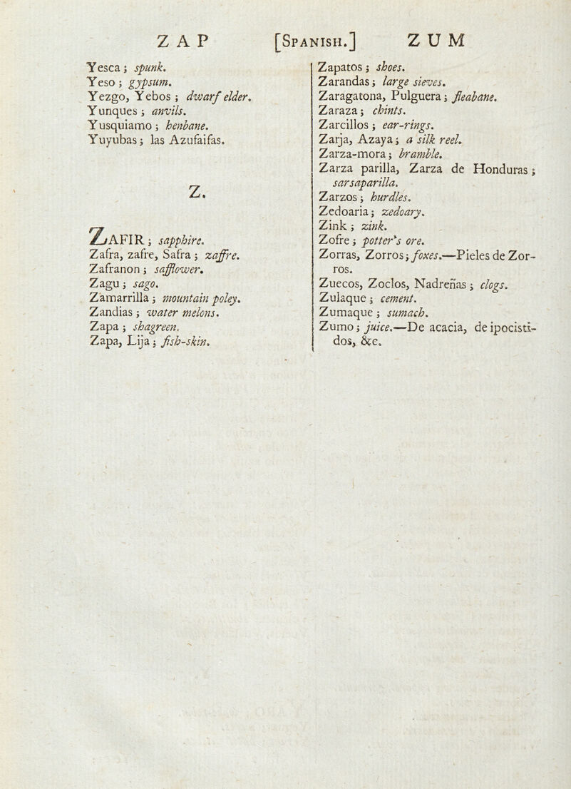 Yesca; spunk, Yeso; gypsum, Yezgo, Y ebos; divarf elder, Yunquess anvils, Y usquiamo; henbane, Yuyubas; las Azufaifas. Z/AFIR \ sapphire, Zafra, zafre, Safra ; zaffre, Zafranon j safflower. Zagu j Zainarrilla 3 mountain poley, Zandias 3 water melons, Zapa 3 shagreen. Zapa, Lija 3 fish-skin. Zapatos 3 Zarandas 3 sieves, Zaragatona, Pulguera3 fieahane, Zaraza 3 chints, Zarcillos 3 ear-rings, Zarja, Azaya 3 j/7^ reel, Zarza-mora3 bramble, Zarza parilla, Zarza de Honduras 3 sarsaparilla, - Zarzos 3 hurdles, Zedoaria; zedoary, Zink 3 tzink, Zofre 3 pottery's ore, Zorras^ Zorros 3 fo}<es,—Pleles de Zor- ros. Zuecos, Zoclos, Nadrenas 3 clogs, Zulaque 3 cement, Zumaque 3 sumach, Zumo3 juke,—De acacia, deipocisd- dos,
