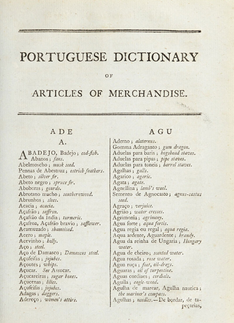 PORTUGUESE DICTIONARY OF ARTICLES OF MERCHANDISE. I  • A D E A G U A. A B A D E J O, Badejo ^ cod-fish. Abanos \ fans. Abelmoscho; musk seed. Pennas de Abestruz j ostrich feathers. Abeto 3 silver fir. Abeto negro j spruce fir, Aboberas; gourds. Abrotano macho; southernwood. Abrunhos ; sloes. Acacia j acacia, A^afrao ; saffron. A^afiao da India; turmeric, A^afroa, A^afrao bravio ; safflower, Acamuzado; shamoised, Acero ; maple. Acevinho ; holly. A90; steel. A^o de Damasco; Damascus steel. A^ofeifas ; jujubes. A Routes i whips. A^ucar. See Assucar. A^iicareiras; sugar bonces. A^ucenas; lilies, Acufeifas; jujubes. Adagas ; daggers, Adere^o; women's attire. Aderno ; alaternus. Comma Adraganto ; gum dragon, Aduelas para baris ; hogshead staves. Aduelas para pipaspipe staves, Aduelas para toneis; barrel staves. Agalhas ; galls. Agarico ; agaric. Agata; agate. Agnellina ; larnVs wool. Semento de Agnocasto; agnus-castus seed. Agra^o ; verjuice. Agriao; water cresses, Agrimonia; agrimony. Agua forte ; aquafortis, Agua regia ou regal; aqua regia. Aqua ardente, Aguardente ; brandy. Agua da reinha de Ungaria; Hungary water. ^ Agua de cheiro-; scented water, Agua rosada ; rose water. Agua ru^a ; footy oil-dregs, Aguaras ; oil of turpentine. ' Aguas cordiaes ; cordials, Aguila; eagle-wood, Agulha de marear:> Agulha nautica; the mariner's compass. Agulhas 3 needles,bordar, de ta- pe^arias^