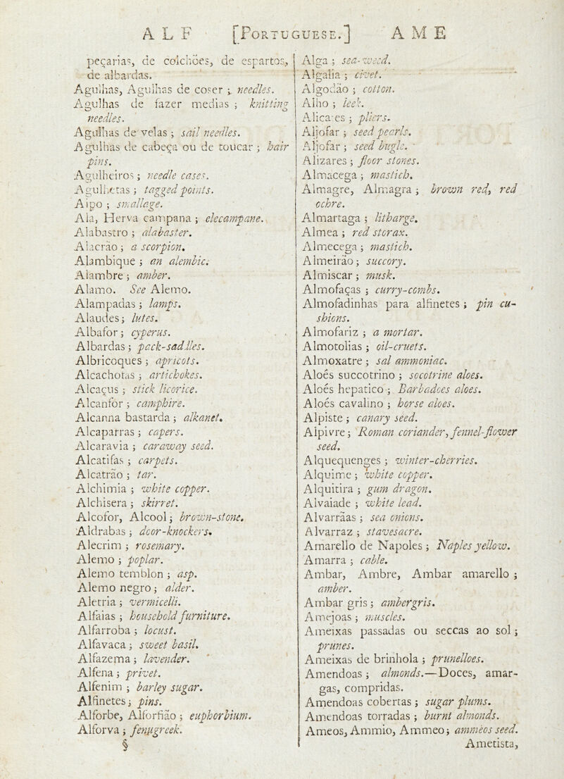 A L F A M E [Portuguese.] pecaria, de colchoes, de espartos^, de albai'das. Agiiihas, Agulhas de co?er needles, /\gu]has de fazer medias; knittin needles- A g Lii h a s d e V el a s ; j ail needles. Agulhas de cabe^a ou de toucar ; hair -pins. Agulhciros; needle cases, Agulheras ; tagged points. Aipo ; smadage. Ala, Herva campana ; elecampane, Alabastro ; alabaster, A1 a c r ao ; a sc or pi on. Alambique j an alembic, Alambre; amber. Alamo. See Akmo. Aiaaipadas \ lamps, Alaudes; lutes, Albafor; cyperus. Albardas; pack-saddles, Albricoques ; apricots, Ai cacbetas ) artichokes, Alcapiis i stick licorice. Ailcanfor; camphire. Alcanna bastarda; alkanet. Alcaparras; capers. Alcaravia ; caraway seed. Alcatifas ; carpets, Alcatrao ^ tar. Alchiinia ; white copper. Alchisera; skirret. Alcofor, Alcoolj brown-stone, Aldrabas ; door-knockers* Alecrim ; rosemary. Ale mo ; poplar. Ale mo temblon ; asp. Ale mo negro; alder, Aletrla; vermicelli. A if alas ; household furniture, Alfarroba ; locust. Alfavaca 3 sweet basil, Alfazema; lavender, Alfena i privet. Alfenim ^ barley sugar, Aldnetesi pins, Alforbe, Alforfiao; euphorbium, Alforva; fentigreek. § Alga ; sea- weed. Algalia; civet.' ’ ■ • * Algodao ; cotton. A]ho ; leek. xAlica'cs; pliers^ Alio far; seed pearls, Aljofar \ seed bugle. ' Alizares; floor stones. Almacega; mastich, Almagre, Almagra ^ brown redy red ochre. A^lmartaga ; litharge, Almea; red storax. AlmiCcega j mastich, Almeirao; succory. Almiscar; musk. Almofacas \ curry-combs, Almofadinhas para alfinetes ; pin cu^ shiens, Almofariz ^ a fnortar, Almotolias ; oil-cruets. Almoxatre; sal ammoniac. Aloes succotrino ; socotrine aloes. Aloes hcpatlco ; Barbadoes aloes. Aloes cavalino ; horse aloes. Alpiste; canary seed. Aipivo'e; Roman coriandery fennel-flower seed. Alqueqiien^es ^ winter-cherries, Alquimc; white copper. Alquitira ; gum dragon. Alvaiade ; white lead. Alvarraas; sea onions. Alvarraz ^ staves acre. Arnarello de Napoles ; Naples yellow, Amarra ; cable. Ambar, Ambre, Ambar arnarello ^ amber. Ambar gris; ambergris, Amejoas 3 n.iiscles. Ameixas passadas ou seccas ao sol; prunes, Ameixas de brlnhola 3 prunelloes. Amendoas 3 almonds.—DoceS;, amar- gas, compridas. Amendoas cobertas ; sugar plums. Am.cndoas torradas; burnt almonds. Ameos, Ammio, Ammeo; ammeos seed. Amedsta,