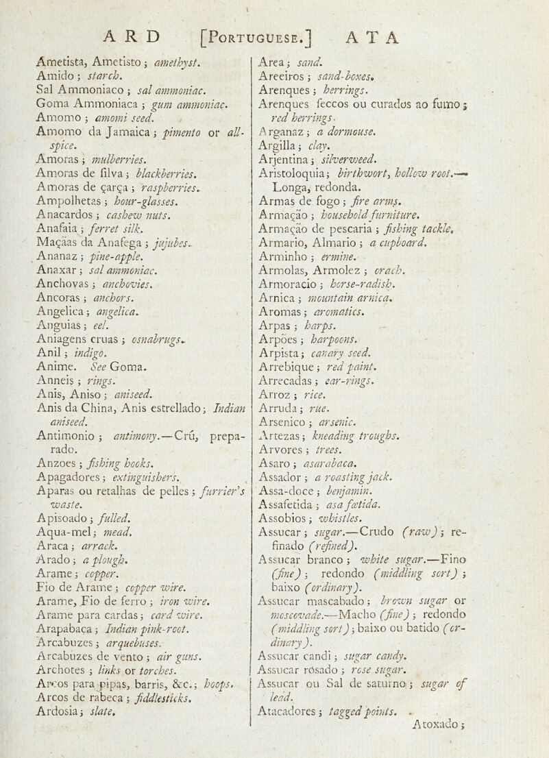 Ametista, Ametisto; amethyst. Amido; starch. Sal Ammoniaco ; sal ammoniac. Goma Ammonlaca j gum ammoniac. Amomo ; amomi seed. Ainomo da Jamaica; or all- spice. Amoras ; mulberries. Amoras de filva; blackberries. Amoras de ^ar^a ; raspberries^ Ampolhetas; hour-glasses. Anacardos j cashew nuts. Anafaia ; ferret silk. Ma^aas da Anafega ; jujubes.. Ananaz; pine-apple. An axar; sal ammoniac. Anchovas 3 anchovies. Ancoras ; anchors. Angelica 5 angelica. Anguias; eel. Aniagens cruas y osnabrugs^. Anil; indigo. Anime. See Goma. Anneis ; rings. Anis, Aniso; aniseed. Anis da China, Anis estrellado; Indian aniseed. Antimonio ; antimony.—Cru, prepa- rado. Anzoes; fishing hocks. Apagadores; extinguishers. A paras ou retaihas de pelles j furrier's waste. Apisoado 3 Aqua-meG mead. Araca 3 arrack. A rad 03 a plough. Arame3 copper. Fio de Arame 3 copper wire. Arame, Fio de ferro 3 iron wire. Arame para cardas3 card wire. Arapabaca 3 Indian pink-root. Arcabuzes 3 arquebuses. Arcabuzes de vento 3 air guns. Archotes 5 links or torches. At* :os para pipas, barris, &C.3 hoops. Arcos de rabeca 3 fiddlesticks. Ardosia3 slate. Area 3 sand. Areeiros 3 sand-boxes. Arenques 3 herrings. Arenques feccos ou curados ao fumo i red he'rrings. A rganaz 3 a dormouse. Argilla 3 clay. rj e n ti n a 3 silver weed. Aristoloqiiia3 birthworty hollow root.--^ Longa, redonda. Armas de fogo 3 fire arms. Armacao 3 household furniture. Arma^ao de pescaria 3 fishing tackle, Armario, Almario 3 a cupboard. Arminho 3 ermine. Armolas, Armolez 3 orach. Armoracio 3 horse-radish. Arnica 3 mountain arnica. Aromas 3 aromatics. Arpas 3 harps. - Arpoes 3 harpoons. Arpista3 canary seed. Arrebique 3 red paint. Arrecadas 3 car-rings. Arroz ; rice. Arrucia 3 rue. Arsenico 3 arsenic. Artezas 3 kneading troughs. Arvores 3 trees. Asaro 3 as ar abac a. Assador 3 a roasting jack. 'Assa-doce3 benjamin. Assafetida 3 as a foetida. As so bios 3 whistles. Assucar 3 sugar.—Crudo (raw)'i re- fin ado (refined), Assucar branco 3 white sugar.—Fino (fine) 3 redondo (middling sort) 3 baixo (ordinary ). Assucar mascabado; brown sugar or moscGvade.—Macho (fine) 3 redondo (middling sort) 3 baixo ou batido (or- dinary ). Assucar candi 3 sugar candy. Assucar rosado 3 rose sugar. Assucar 011 Sal de saturno: 3 sugar of ■ lead. j Atacadores 3 tagged points. - I Atoxadoi