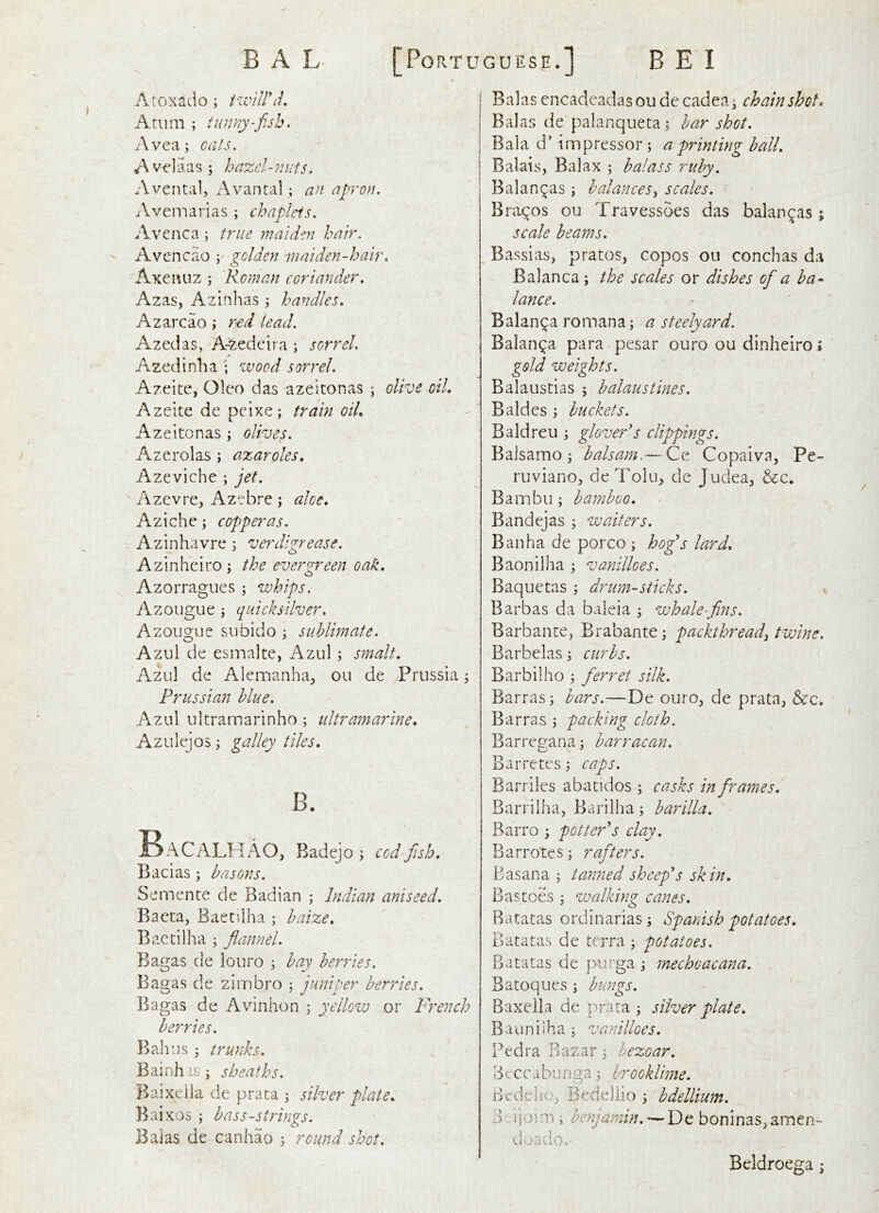 Atoxado; twiirlL A turn ; tunny-fish, Avea; oats, Avelaas \ hazel-nuts. Aventa!, Avantal; an apron, Aveniarias ; chaplets, Avenca ; true maiden hair. Avcncao ; golden maiden-hair, Axe Pill z ; Roman coriander, Azas, Azinhas ; handles, Azarcao; r^d lead, A zed as, A~zedeira ; sorrel, Azedinlia • wood sorrel, Azeite, Oleo das azeitonas ; olive oil, Azeite de peixe; train oil, Azeitonas ; olives, Azerolas ; azaroles, Azeviche ; jet, Azevre, Azebre; aloe, Aziche; copperas, Azinhavre ; verdigrease, Azinheiro j the evergreen oak, Azorragues j whips, Azoiigue ; quicksilver, Azougue subido ^ sublimate. Azul de esmalte, Azul y smalt, Azul de Alemanha, ou de Prussia 3 Prussian blue, Azul ultramarinho ; ultramarine, Azulejos 3 galley tiles, B. BaCALPIAO, Badejo 3 cod fiish, Bacias 3 basons. Semente de Badian ; Indian aniseed, Baeta, Baetilha 3 baize, Baetilha 3 flannel. Bagas de louro 3 bay berries. Bagas de zimbro 3 juniper berries. Bagas de Avinhon 3 yellow or French berries. Bah us 3 trunks. Bainh is 3 sheaths. Baixeila de prata 3 silver plate, Baixos 3 bass-strings, Balas de canhao 3 round shot. Balas encadeadasou de cadea3 chain shot. Balas de palanqueta3 bar shot. Bala d’ impressor 5 a printing ball. Balais, Balax 3 balass ruby. Balan^as 3 balancesy scales. Bracos ou Travessoes das balan^as ; scale beams. Bassias, pratos, copos ou conchas da Balanca 5 the scales or dishes ofia ba- lance. Balan^a romana3 a steelyard. Balanca para pesar ouro ou dinheiro* gold weights. Balaustias ; halaustines, Baides 3 buckets. Baldreu 3 glovePs clippings. Baisamo 3 balsam,— Ce Copaiva, Pe- ruvianOj deTolu, de Judea^ &c. Bainbu 3 bamboo. Bandejas 3 waiters. Ban ha de porco 3 hogs lard, Baonilha 3 vanilloes. Baquetas 3 drum-sticks. , Barbas da baleia 3 whale-flns. Barbante, Brabante 3 packthread^ twine. Barbelas 3 curbs. Barbilho 3 ferret silk. Barras3 bars.—De ouro^ de prata, &c. Barras 5 packing cloth. Barregana3 barracan. Barretes 3 caps. Barriles abatidos 3 casks in firames, Barrilha, Barilha 3 barilla. Barro 3 pottePs clay, Barrotes3 rafiters. Basana 3 tatmed sheep'*s skin. B as toes 3 walking canes. Batatas ordinarias 3 Spanish potatoes. Batatas de terra 3 potatoes. Batatas de purga 3 mechoacana. Batoques 3 bungs. Baxella de prata 3 silver plate. Bauniiha 3 vanilloes. Pedra Bazar 3 hezoar, Beccabunga3 brooklime. Bedehc, Bedellio 3 bdellium. d -ijoim ; benjamin, — De boninas.amen- cloado. Bcldroega;