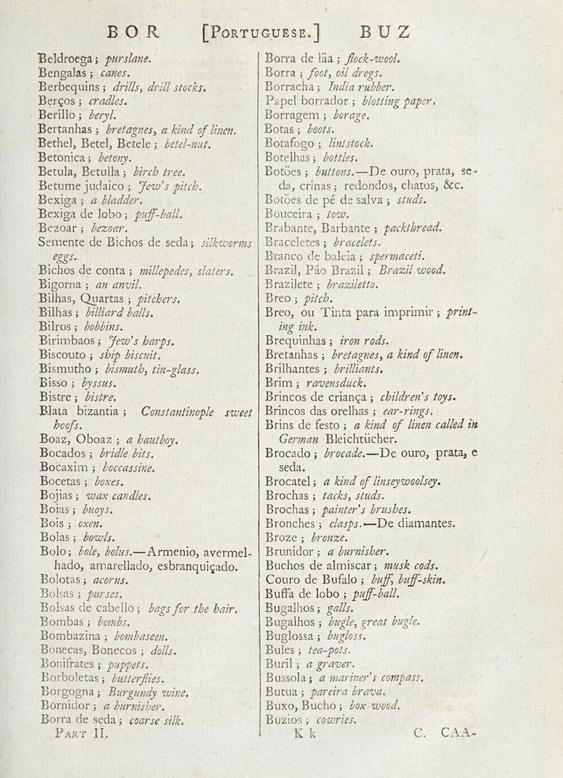 Beldroega; 'purslane, Bengalas; canes, Berbequins ; drillsy drill stocks, Berios; cradles, ' Berilio; beryl, Bertanhas ; hretagnes, a kind of linen. Bethel, Betel, Betele betel-nut, Betonica; betony. Betula, Betulla; birch tree, Betume judaico ; Jew's pitch, Bexiga ; a bladder, Bexiga de lobo; puff-ball, Bezoar ; bezoar, Semente de Bichos de seda; silkworms Bichos de conta ; millepedes^ slaters, Bigorna ; an anvil, Bilhas, Quartas ; pitchers, Bilhas; billiard balls, Bilros; bobbins, Blrimbaos; Jew's harps, Biscouto ; ship biscuit, Bismntho ; bismuth^ tin-glass, Bisso ; hyssus. Bistre; bistre, Biata bizantia; Constantinople sweet hoofs, Boaz, Oboaz a hautboy, Bocados y bridle bits, Bocaxim ; boccassine, Bocetas ; boxes, Bojias j wax candles, Boias ; buoys, Bois 3 oxen, Boias 3 bowls, B0I03 bolcy bolus,—Armenio, avermel- hado, amarellado, esbranquigado. Bolotas 3 acorns, Bolsas 3 purses. Bolsas de cabello3 bags for the hair, . Bombas 3 bombs, Bombazina 3 bombaseen, Bonecas, Bonecos 3 dolls, Bonifrates 3 puppets. Borboletas 3 butterflies, Borgogna 3 Burgundy wine, ^ Borniaor 3 a burnisher, Borra de seda 3 coarse silk. Fart IL Borra de laa 3 flock-wool, Borra 3 flooty oil dregs. Borracha 3 India rubber. Papel borrador 3 blotting paper, Borragem 3 borage, Botas 3 boots, Botafogo 3 Uni stock, Botelhas 3 bottles, Botoes 3 buttons.—De ouro, prata, se- da, crinas 3 redondos, chatos, &c. Botoes de pe de salva 3 studs, Bouceira 3 tow, Erabante, Barbante ; packthread. Braceletes ; bracelets, Branco de baleia 3 spermaceti. Brazil, Pao Brazil 3 Brazil wood, Brazilete 3 braziletto, Breo 3 pitch, Breo, oil Tiiita para imprimir; print- ing ink, Brequinhas; iron rods, Bretanhas 3 bretaguesy a kind of linen, Brilhantes 3 brilliants. Brim 3 ravensduck, Brincos de crianca 3 children's toys. Brincos das orelhas 5 ear-rings, Brins de festo 3 a kind of linen called in German Bleichtiicher. Brocado 3 brocade,—De ouro, prata, c seda. Brocatel 3 a kind of linseywoolsey. Brochas 3 tacks, studs. Brochas 3 painter's brushes. Brooches 3 clasps,*—Dq diamantes. Broze 3 bronze. Briinidor 3 a burnisher, Buchos de almiscar 3 musk cods, ( Couro de Bufalo 3 buff, buff-skin. BufFa de lobo 3 puff-ball, Bugalhos; galls. Bugaihos 3 bugle, great bugle., Buglossa 3 bugloss. Buies 3 tea-pots. Buril 3 a graver. Busso]a3 a mariner's compass, Butua 3 pareira brava, Buxo, Bucho 3 box-wood. Buzios 3 cowries, K k C. CAA.