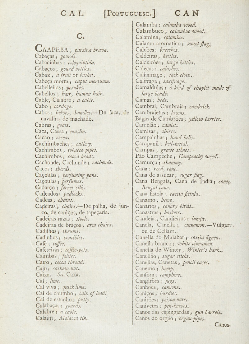 C. CLaAPEBA ; pareira brava. Cabalas; gourds. Cabacinhas ; coloquintida, C abates j gourd bottles. Cabaz j a frail or basket. Cabeca morta ; capit mortuwn. Cabelleiras; perukes. Cabell os i hair^ human hair. Cable, Calabre i a cable. Cabo j cordage.. Cabos ; helvesy handles. — De faca^ de navalha, de machado*. Cabras ; goats. Caca, Cassa muslin.. Cacao i cocoa, Cachimbaches j cutlery. Cachimbos \ tobacco pipes, Cachlmbos y cocoa beards. Cachonde, Cachimde s cachonde,. Cacos; sherds. Ca^oulas ; perfuming pans, 'y perfumes. Cadar^o , ferret silk,. Cade ados; padlocks... Cadeas; chains. Cadeiras; chairs.—palha, de jun- co, de cani^os, de tape^aria. Cadeiras razas; stools. Cadeiras de bravos ; arm chairs. Cadilhos; thrums. Cadinhos; crucibles.. Cafe ; cojfee. Cafeteiras; coffee-pots, Caimbas; fellies. Cairo; cocoa thread. Caju; cashew nut, Gaixa. See Caxa. Cal; lime.. Cal viva ; quick lime, Cai de chumbo ; calx of lead. Cal de estanlio ; putty. Calaba^as; gourds. Calabre; a cable. Calaim; Malacca tin. Calamba; calamha wood, Calambuco ; calamhuc wood,. Calamina; calamine. Calarno aromatico ; sweet flag, Calcbes; breeches. Caldeiras; kettles. Caldeiroes ; large kettles, Calegas; calashes.. Calhania^o ; sack cloth,. Califraga ; saxifrage. Camaldulas; a kind of chaplet made of large heads, Camas; beds. Cambrai, Cambraia; cambrick, Cambraietas; la wns. Bagas de Cambrbes; yellow berries, Canielao; camlet. Cam is as ; shirts. Campainhas; hand-hells. Campanil; bell-metal. Campas ; grave stones. Pao Campeche ; Campeachy wood,.. Camur^a ; shammy. Cana ; reedy cane. Cana de assiicar ; sugar flag. Cana Bengala, Cana de India 5 cane^^,. Bengal cane. Cana fistola ; cassia fistula,. Canamo; hemp. Canarios ; canary birds.. Canastras; baskets.. Candeias, Candieiros ; lamps. Canela, Canella ; cinnamon.S\A^z.T:, oil de Ceilam, Canella do Malabar ; cassia lignea. Canella branca ; white cinnamon. Canella de Winter; IVintefs bark,^ Caneliao ; sugar sticks. ‘ Canellas, Canctas; pencil cases. Cane mo ; hemp. C an fora; campbire^. Cangirbes ; jugs. Canhoes; cannons,. Canicos; hurdles. Caniroes; poison yiuts. Canivetes; pen-knives. Canos das espingardas ; gun barrels, Canos do orgao ; organ pipes. Canos-