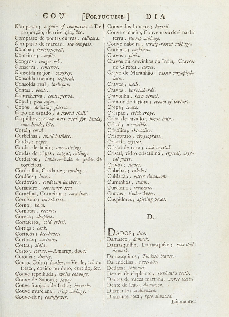 Compasso ; a pair of compasses.— propor^ao, de trisec^ao, &c. Compasso de pontas curvas j callipers, Compasso de marear i sea compass, > Concha j tortoise-shell, Confeitos; comfits, Gongros; conger-eels, Conserva \ conserve, Gonsolda major; cqmfirey, Consolda menor; selfheaL. Consolda real j larkspur, Gontas ; heads, ^ Contraherva j contrayerva. Copalgum copal, Copos j drinking glasses, Gopo de espado ; a sword-shell.^ Coquilhos ; cocoa nuts used for beadsy cane-headsy Coral; coral, Corbelhas small baskets,. Cordas^j ropes, Gordas de latao ; wire-strings, ■ Gordas de tripas; catguty catling, Cordeiros ; lamhs.^lA?, e pelle^ de cordeiros... Cordoalha, Cordame y cordage,. Cordoes ; laces, Gordovao i cordovan leather, Coriandro ; coriander seed. Cornelina, Corneirina 5 cornelian,.- Cornisolo j corneL.tree, Gornoj horn, Cornutas 3 retorts, Goroas 3 chaplets, Cortaferro-j cold chiseL Cortina; cork, Corti^os y bee-hives, Cortinas; curtains, Costas y slabs, Costo‘5 costus,—Km'^x^Oy doce, Cotonia ; dimity, Gouro, Coiro; leather,—Verde, cru ou fresco, cozido 011 duro, curtido, &c. Gouve repolhuda; white cabbage, Coiive de S a boy a ; savoy, Gouve franjada de Italia borecole, Gouve murciana ; crisp cabbage, Gouve-flor y cauliflower. Gouve dos broccos ; brocoli, Gouve cacheira, Gouve navo de slina da terra; turnip cabbage. Gouve nabeira ; turnip-rooted cabbaget Cravinas; carbines, Cravos ; pinks, Cravos ou cravmhos da India, Craves de Girofescloves. Grave de Maranhao 5 cassia caryophyU iG/t d a'* Graves; nails, Cravos; harpsichords, Cravoilha j herb bennet, Cremor de tartaro ; cream of tartar, - Crepe; crape. Crespao; thick crape, Crina de cavallo ; horse hair. ■ Crisol 'y a crucible. Crkollta, chrysolite, Crisopraso ; chrysoprase. Cristal; crystal, Cristal de roca ; rock crystal. Cristal, vidro cristallino j crystaly crys^- tal glass. Crivos y sieves'. Cubebas ; cubebs. Culilabao 5 bitter cinnamon, - Cuminhos; cumin. Curcuma; turmeric, Cu rvas y timber'knees, Cuspidores, spitting bc:ces. Dados ; dice. Damasco j damask. Damasquilho, Damasquete; worsted damask. _ Damasquinos ^ Turkish blades. Darendellas ; save-alls, Dedaes s thimbles. Dentes de elephante ; elephanf s teeth. Dentes de vacca marinhaj .morse teeth-,’ Dente de leao ; dandelion, s Diamante % a diamond. Diamante rosa i rose diamond, ^ Diamante