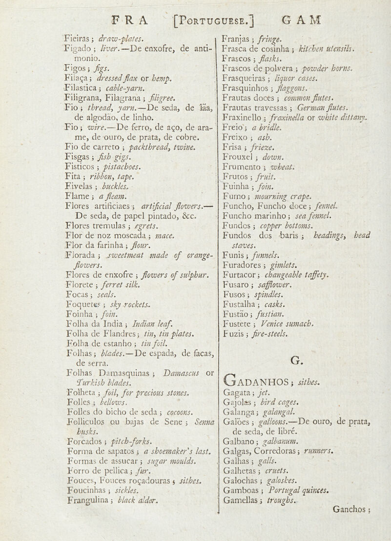 Fieiras ^ dr aw-plates* Figado ; liver.—Dt enxofre, de anti- monio. Figos j Jigs. Fiia^a; dressedJlax or hemp. Filastica; cable-yarn. Filigrana, Filagrana; filigree, Fio ; thready yarn.—De seda, de laa^ de algodao, de linho. Fio; wire.—De ferro, de de ara- me, de ouro, de prata, de cobre. Fio de carrcto ; packthread^ tvoine. Fisgas ; fish ^gs. Fisticos ; pistachoes. Fita ; ribbon^ tape. \ buckles... Flame 3 a fleam. Flores artificiaes -j artiflcial flowers.— De seda, de papel pintado^ &:c. Flores tremulas 3 fgrets. Flor de noz moscada 3 ynace. Flor da fiirinha 3 flour. Fiorada 3 j weft me at made ofi orange- flowers. Flores de enxofre 3 flowers ofi sulphur. Florete 3 fierret silk. Focas 3 seals. Foquece? 3 skyrockets-. Foil']ha 3 foin. Folha da India 3 Indian leafi. Folha de Flandres 3 tin^ tin plates. Folha de estanho 3 tin foil. Folhas 3 blades.—De espada, de facas^ de serra. Folhas Damasquinas 3 Damascus or fiurkish blades. Folheta 3 foil for precious stones. Folks 3 bellows. Folks do bicho de seda 3 cocoons. Felliculos ou bajas de Sene 3 Senna husks. Forcados 3 pitch-forks. Forma de sapatos 3 a shoe7naker's last.. Formas de assucar 3 sugar moulds. Forro de pellica 3 fur. Fouces, Fonces ro^adouras 3 sit.hes^ Foucinhas 3 sickles. Frangulina3 black alder.. Franjas 3 fringe. Frasca de cosinha 3 kitchen utensils. Frascos 3 flasks. Frascos de polvera 3 powder horns. Frasqueiras 3 liquor cases. Frasquinhos 3 Jlaggons. Frautas doccs 3 common flutes. Frautas travessas 3 German flutes. Fraxinello 3 firaxindla or white dittany. Freio'3 a bridle. Freixo 3 ash. Frisa 3 frieze. Frouxel 3 down. Frumento 3 wheat. Frutos 3 fruit. Fuinha 3 foin. Furno3 mourning crape. Funcho, Funcho doce 3 fennel. Funcho marinho 3 sea fennel. Fundos 3 copper bottoms. Fundos dos Faris 3 headingsy head staves. funnels. Furadores 3 gimlets. Furtacor3 changeable tafijety. Fusaro 3 safflower. Fusos 3 spindles. Fustalha3 casks. F'ustao 3 fustian. Fustete 3 Venice smnach. F uzis 3 fire-steels. Q. GaDANHOS3 sithfs.. Gagata 3 jet. Gajolss 3 bird cages. Galanga3 galangal. Galbes 3 galloons.—De ouro, de prata, de seda, de librA Galbano 3 galbanu?n. Galgas, Corredoras 3 runners* Gaihas 3 galls. Galhetas 3 cruets. Galochas 3 galoshes. Gamboas 3 Portugal quinces. Gamellas 3 troughs. Ganchos;