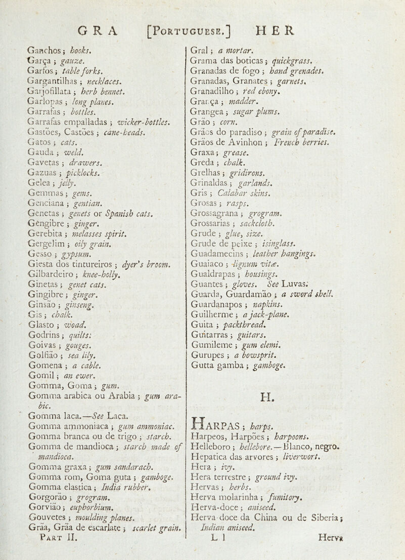 G R A [Portuguese,] PI E R Ganchos; hooks. Gar^a ; gauze. Gar (os ; table forks. Gargantilhas ; necklaces. Gaijofillata j herb bennet. Gariopas ; long planes. Gari^afas ; bottles. Garrafas empalladas ; wicker-bottles. Gastoesj Castoes ; cane-heads. Gatos; cats. Gaud a ; weld. Gavetas ; drawers. Gazuas ; picklocks. Gelea; jelly. Geiumas; gems. Geuciana j gentian. Genetas ; genets or Spanish cats. Gengibre ; ginger. Gerebita ; melasses spirit. Gergelim j oily grain. G esso ; gypsum. Giesta dos tinturelros ; dyer^s broom. Gilbardeiro; knee-holly. Gin etas ; genet cats. Gingibre \ ginger. Ginsao j ginseng. Gis j chalk. G las to j wo ad. Godrins \ quilts: Goivas 3 gouges. Golfiao j sea lily. Gomena ^ a cable. Gomil; an ewer. Gomnaa, Goma j gum. Gomina arabica ou Arabia y gum ara- ble. Gomma laca.—See Laca. Gomma ammoniaca j gum ammoniac. Gomma branca ou de trigo \ starch. Gomma de mandioca; starch made of mandioca. Gomma grax'a; gum sandarach. Gomma rom, Goma guta 3 gamboge. Comma elastica ; India rubber. Gorgorao 3 grogram. Gorviao 3 euphorbium, Gouvetes 3 moulding planes. Graa^ Graa de escarlate 3 scarlet grain. Gral 3 a mortar. Grama das boticas; quickgrass. Granadas de fogo 3 hand grenades. GranadaSj Granates 3 garnets. Granadilho3 red ebony. Gran^a 3 madder. Grange a 3 sugar plums. Grao 3 corn. Gracs do paradiso 3 grain of paradise. Graos de Avinhon 3 French berries. Graxa3 grease. Greda 3 chalk. Grelhas 3 gridirons. Grinaldas 3 garlands. Gris 3 Calabar skins. Grosas 3 rasps. Grossagrana 3 grogram. Grossarias 3 sackcloth. Grude 3 glue^ size. Grude de peixe 3 isinglass. Guadamecins 3 leather hangings. Guaiaco 3 lignum vitee. Gualdrapas 3 housings. Guantes 3 gloves. See Luvas; Guarda, Guardamao 3 a sword shell. Guardanapos 3 napkins. Guilherme 3 a jack-plane. Guita 3 packthread. Guitarras 3 guitars. Gumileme 3 gum elemi. Gurupes 3 a bowsprit. Gutta gamba 3 gamboge. H. HaRPAS ; harps. Flarpeosj Harpoes 3 harpoons. Helieboro3 hellebore. — Blanco, negro. Flepatica das arvores 3 liverwort. Hera 3 ivy. Hera terrestre 3 ground ivy. Hervas 3 herbs. ^ Herva molarinha 3 fumitory. H erva-doce 3 aniseed. Herva-doce da China ou de Siberia s Indian aniseed.