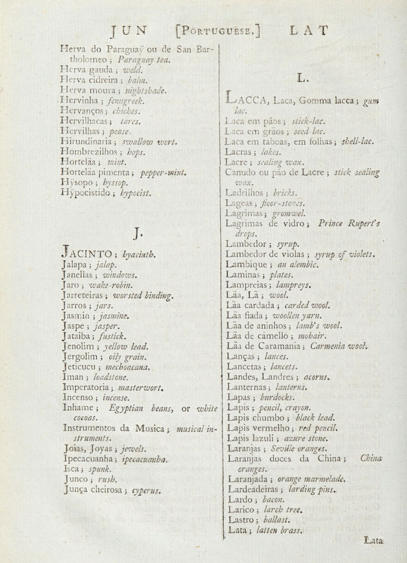 Flerv^a do Parag-uay on de San Bar- tholoineo j Paraguay tea, Plerva gaud a ; weld. f ]erva cidrcira ; hahn. Herva nioura ^ nightshade, • Ilervinha ; fenugreek, Ilcrvancos; chiches. Hervilh acas; tares, Plervilhas \ pease. FJirundinaria j swallow wort, Hombrezilhos; hops, Hortelaa ; mint, H o r tel aa p i m e n ta; pepper - mint^ Plysopo ; hyssop, Piypocistido j hypocist. Jacinto ; hyacinth, Jalapa ; jalap. Janellas ; windows, Jaro 3 wake-robin. Jarreteiras; worsted binding, Jarros ; jars. Jasaiin ; jasmine, Jaspe; jasper, Jataiba; fus tick, Jenolim ; yellow lead, Jergolim ; oily grain, Jedcucn ^ mechoacana. I man ; loadstone. Imperatoria ^ masterwort^ Incenso; incense, Inhame; Egyptian heans^ or white cocoas. Instrumentos da Mnsica ; musical in- struments, Joias, Joy as ; jewels. Ipecacuanha; ipecacuanha, Isca; spunk. Junco; rush, Jnn^a cheirosa; cyperus. L. -LaACCA;, Laca^ Comma lacca; gurn lac. I.aca em paos ; stick-lac. Laca eon graos ; seed-lac. i.aca cm taboas^ cm folhas; shell-lac. Lacras ; lakes. Lac re ; sealing wax. Canudo ou pao de Lacre ; stick sealing zvax. Ladrilhos ; bricks. Lageas; fioor-sto^^es. L agri m as; grom wel. Lagrimas de vidro; Prince Rupert's Lambedor ; syrup. Lambedor de violas; syrup of violets, Lambique ; an alembic, Laminas; plates. Lampreias; lampreys, Laa, La ; wool. Laa cardada ; ca.rded wool, Laa fiada ; woollen yarn. Laa de aninhos ; lamb's wool. Laa de camello ; mohair. Laa de Caramania; Carmenia wool,, Lanyas; lances. Lancetas; lancets. Landes^ Landres; acorns,. Lanternas; lanterns, Lapas ; burdocks. Lapis ; pencily crayon. Lapis chumbo ; black lead. Lapis vermelho; red pencil. Lapis lazuli ; azure stone, Laranjas; Seville oranges. Laranjas doces da China; China oranges,. Laranjada ; orange marmelade, Lardeadeiras; larding pins,. Lardo; bacon. Larico; larch tree, Lastro; ballast. Lata; latten brass. Lata: