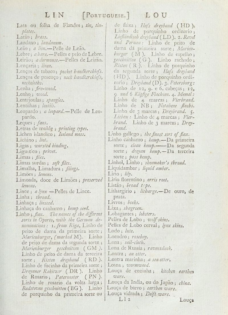 Lata ou folha de Flandes; tln^, tin- plates, Latao ; brass, I^audapjO j laudanum, i^eao ; a lion,'—'^Q\\t de Leao. i-ebrc; a Zwd’.—Pelles e pelo de Lebre. Leirao; a dormouse,—Peiles de Leirao. l.encaria ; linen, Lern^os de tabaco; pocket handkerchiefs, L-en^os de pe£CO(^o ; neck handkerchiefs^ neckcloths, Lenha 5 fire-wood, Lenho; zvood. Lentejoulas j spangles, Lentilhas ^ lentils, Leopardo ; a leopard,—VQ\\(e de Leo- pardo. Leques 5 fans. Letras de molde i printing types. Lichen islandico \ Iceland moss, Li chi no j lint. Ligas; worsted binding, Ligustico ; privet. Limas ^ files, Limas snrdas; soft files. Limalha, Limadura ^ filings, Idmoes ; lemons, Idmoada, doce de Limoes \ preserved lemons, Lince ; a lynx —^Pelles dc Lince. Lin ha ; thread, Linha^a \ linseed, Linha^a do canhamo ; hemp seed, Linho ; flax, I'he names of the different sorts in Oporto^ with the German de- nominations : i.from Linho de peito de dama da primeira sorte 3 Marienburger^ (marked M). ■ Linho de peito de dama da segunda sorte ; Marienburger geschnitien ( GM ), Linho de peito de dama da terceira sorte Risten drey hand ( RD ). Linho de focinho da primeira sorte ^ Broyaner Rakitzer ( DR ). Linho de Rosario ; Paternoster ( PN ). Linho de rosario da volta larga s Badstoven geschnitien ( BG ). lanho de porqiiinho da primeira sorte ou de faixa ; Ilafs drey band ( HD )» Lii]ho de porquinho ordinario; Liefidndisch drey hand ( LD ), 2. Revel und Pernaii: Linho de peito de dair.a da primeira sorte; Marien- burger ( M ), Linho de espelho ; geschnitien ( G ). Linho rachado ; Fdsten ( R ), Linho de porquinho da segunda sorte ; Hafs dreyhand ( HD ), Linho de porquinho ordi- nario 3 Breyband ( D). 3, Petersburg s Linho de 12, 9. e 6. cabecas; 12, 9. und 6 Kopfige Flachsen, 4., Memel: Linho de 4 marcas s Vierbrand, Linho de NB i Notabene flachs, Linho de 3 marcas 3 Breybrand, 5. Liebau : Linho de 4 marcas 3 Vier- brand. Linho de 3 marcas 3 Brey- brand. Linho gallego 3 the finest sort of flax, Linho canhamo 3 hemp.—Bd, primeira sorte 3 clean hemp.—Bd, segunda sorte 3 dr cyan hemp. — Da terceira sorte 3 pass hemp. Linhol, Linho 3 shoemakeVs thread, Liquidambar 3 liquid amber, Lirio 3 lily. Lirio fiorentino 3 orris root, Listao 3 broad tape. Lithargirio 3 litharge.—Bt ouro, dc prata. Livrosj books, Lixa 3 shagreen, Lobagantes 3 lobsters, Peiles de Lobo 3 wclflskins, Pelies dc Lobo cerval 3 ly^ix skins, Lodo 3 lute, Loendro 3 rosebay. Lona3 sail-cloth. Lon a de Russia 3. ravens duck, Lontra 3 an otter, Lontra marinha 3 a sea otter, Losna 3 wormwood. Lou^a de cozinha 3 kitchen earthen ware, Louca da India, ou do Japao 3 china, Lou^a de barro 3 earthen zvare, Lou^a vidrada 3 Belflt.-ware, L 1 2 Lou^a