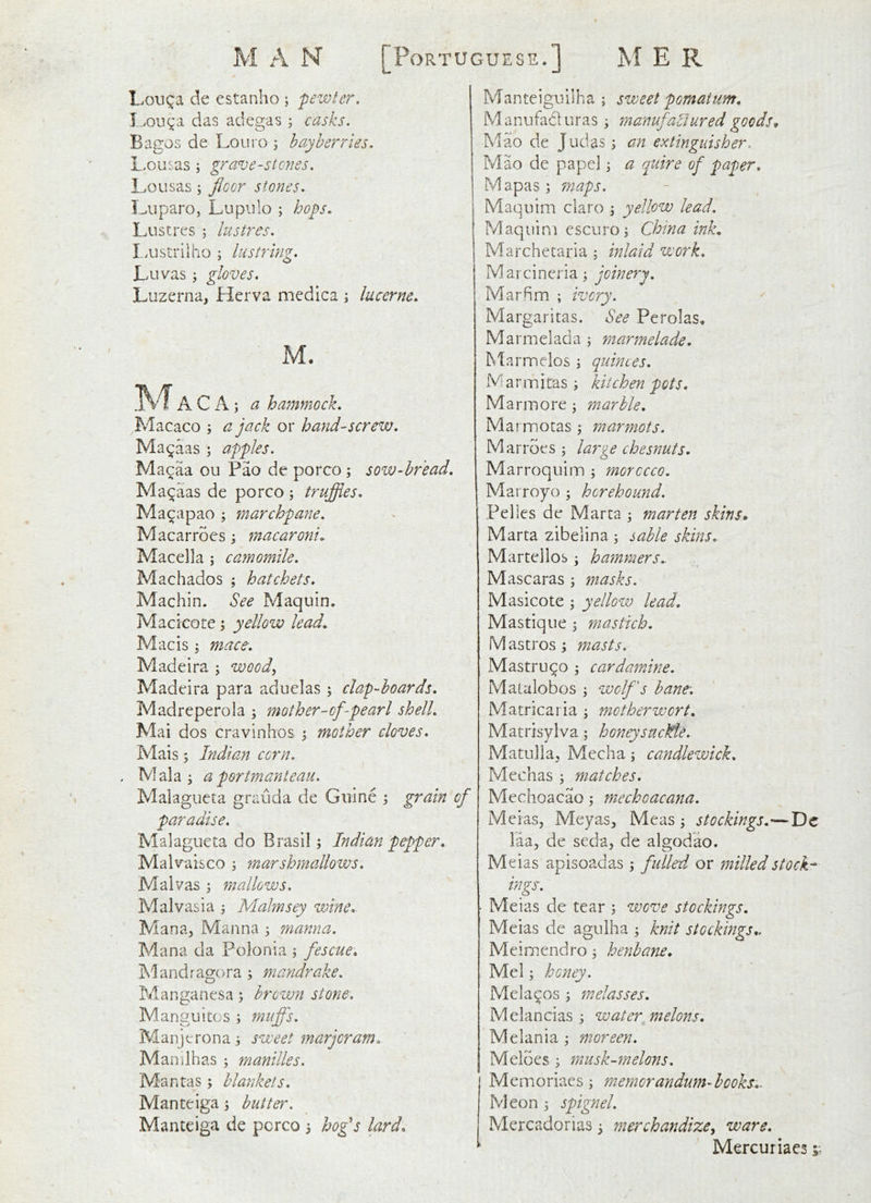 Lou^a de estanho ; pewter, I.>ou^a das adegas ; casks. Bagos de Louro 3 hay berries. Lousas ; grave-stenes. Lolisas ; floor stones. I^iiparo, Lupiilo ; bops. Lustres 5 lustres. I.ustriiho j lustring. Luvas; gloves. Luzerna, Herva medica i lucerne. M. A C A; a hammock. Macaco ; a jack or hand-screw. Ma^aas ; apples. Macaa ou Pao de porco; sow-hread. Ma^aas de porco ; truffles. Macapao ; marchpane. Macarrocs; macaroni. Macella ; camomile. Machados ; hatchets. Machin. See Maquin. Macicote; yellow lead. Mac is; mace. Madeira ; wood., Madeira para aduelas ; clap-hoards. Madreperola ; mother-of-pearl shell. Mai dos cravinhos ^ mother cloves. Mais; Indian corn. . Mala; a portmanteau. Malagueta grauda de Guine ; grain of paradise. Malagueta do Brasil; Indian pepper, Malvaisco ; marshmallows. Malvas ; mallows, Malvasia ; Malmsey wine.. Mana, Manna ; manna. Mana da Polonia ; fescue, Mandragora; mandrake. Manganesa; brown stone. Manguitos ; mufl's. Manjerona; sweet marjoram, Manilhas ; manilles. Mantas; blankets. Manteiga; butter. Manteiga de porco ; ho^s lard. Manteiguilha ; sweet pomatum, Manufad liras; manufactured goods^ Mao de Judas; an extinguisher. Mao de papel; a quire of paper, Mapas; ?naps. Maquim claro ; yellow lead. Maquini cscuro; Chma ink. Marchetaria ; inlaid work. Marcineria; joinery. Marfim ; ivory. Margaritas. See Perolas, M arm el ad a ; marmelade, Marnnelos ; quinces. M a r m i tas ; kitchen pots, Mann ore; marble, Marmotas ; marmots. Mar roes ; large chesnuts. Marroquim ; morocco. Marroyo ; hcrehound. Pelles de Marta ; marten skins. Marta zibelina ; sable skins. Martellob; hammers.. Mascaras ; masks. Masicote ; yellow lead. Mastique ; mastich. Mastros; masts. Mastruqo ; cardamine. Mamlobos ; wolf s bane-. Matricaria ; motherwort. Matrisylva; honeysacMe. Matulia^ Media; candlewick, Mechas ; matches. Mechoacao; mechoacana. Meias, Meyas^ Meas ; stockings.—Dc laa^ de seda, de algodao. Meias apisoadas; fulled or milled stock-* ings. ■ Meias de tear ; wove stockings. Meias de agulha ; knit stockings., Meimendro; henbane, Mel; honey. Mela^os ; melasses. Melancias ; water melons. Melania; moreen. Meloes ; musk-melons. Memoriaes ; memorandum-hooks,. Meon ; spignel. Mercadorias; merchandize^ ware, Mercuriaes