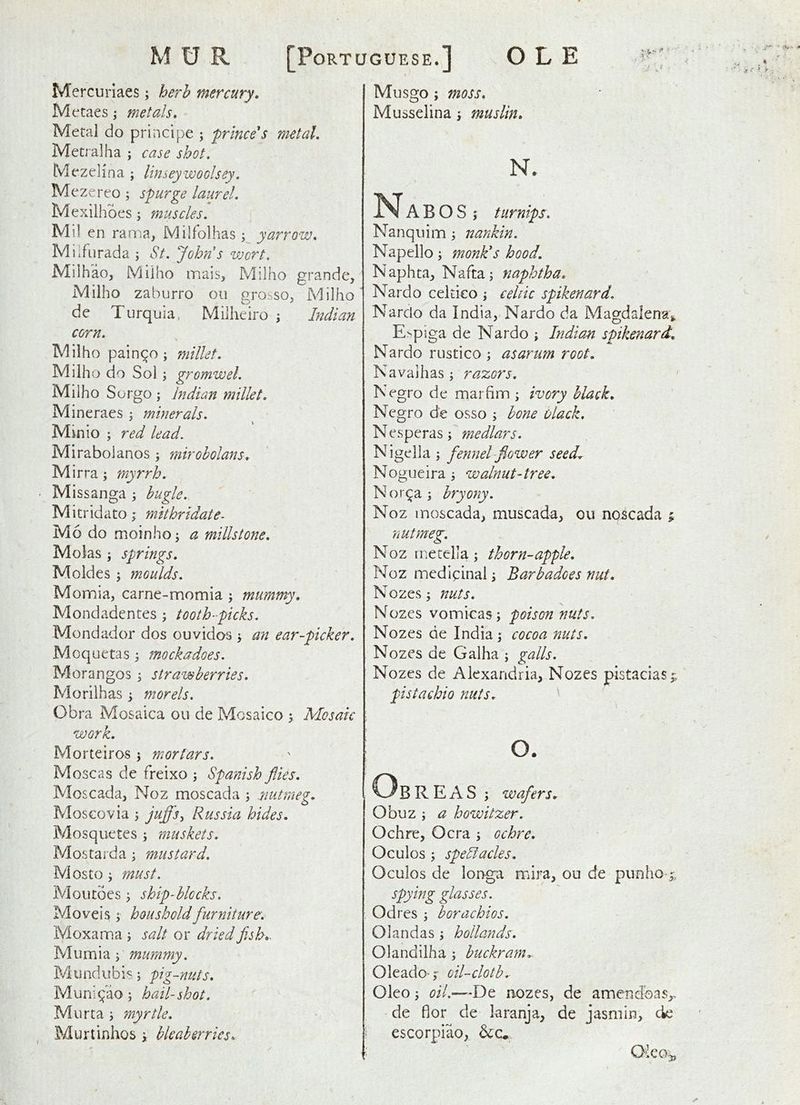 Mercuriaes; herb mercury. Metaes; metals. Metal do principe ; prince’s metal. Metralha ; case shot. Mezelina ; linsey-woolsey. Mezereo; spurge laurel. Mexilhoes ; muscles. Mil en rama, Milfolhas; yarrow. Miifiirada ; St. John's vjort. Milhao, Miiho mais, Milho grande, Milho zaburro on grobso, Milho de Turquia, Milheiro j Indian corn. Milho painqo ; fnillet. Milho do Sol \ gromwel. Milho Sorgo ; Indian millet. Mineraes ; minerals. Minio ; red lead. Mirabolanos; rniroholans. Mirra; myrrh. • Missanga ; bugle. Mitridato; mithridate- Mo do moinho; a millstone. Molas ; springs. Moldes ; moulds. Momia, carne-momia ; mummy. Mondadentes ; tooth-picks. Mondador dos ouvidos ; an ear-picker. Moquetas; mockadoes. Morangos; strawberries. Morilhas; morels. Obra Mosaica on de Mosaico ; Mosaic work. Morteiros ; mortars. Moscas de freixo ; Spanish flies. Moscada, Noz moscada ; mtrneg. MosGovia ; juflSs^ Russia hides. Mosquetes ; muskets. Mostai da; mustard. Mosto; must. Montoes; ship-blocks. Moveis; housholdfurniture. Moxanna ; salt or dried fish.~ Mumia; mummy. Mnndnbis; pig-nuts. Muni^ao; hail-shot. Murta ; myrtle. Murtinhos hleaherries. Musgo; moss. Musselina; muslin. N. BOS; turnips. Nanqnim; nankin. Napello; monk’s hood. Naphta, Nafta; naphtha. Nardo celtico ; celiic spikenard. Nardo da India, Nardo da Magdalena^ Ebpiga de Nardo ; Indian spikenard. Nardo rustico ; asarum root. Naval has; razors. Negro de marfim ; ivory black. Negro de osso ; bone olack. Nesperas; medlars. Nigella; fennelflower seed^ Nogneira; walnut-tree. Nor^a; bryony. Noz moscada, muscada, ou noicada j; nutmeg. Noz inetella; thorn-apple. Noz medicinal; Barbadoes nut. Nozes; nuts. Nozes vomicas; poison nuts. Nozes de India; cocoa nuts. Nozes de Galha ; galls. Nozes de Alexandria, Nozes pistacias;. pistachio nuts. \ i o. Ob REAS; wafers. Obuz ; a howitzer. Ochre, Ocra ; ochre. Oculos ; spedlacles. Oculos de longa mira, ou de pnnho spying glasses. Odres ; borachios. Olandas ; hollands. Olandilha ; buckram. Oleado-r oil-cloth. Oleo; oil.—^-De aozes, de amendbas,. • de flor de kranja, de jasmin, de i escorpiao, &:c^ O;co^