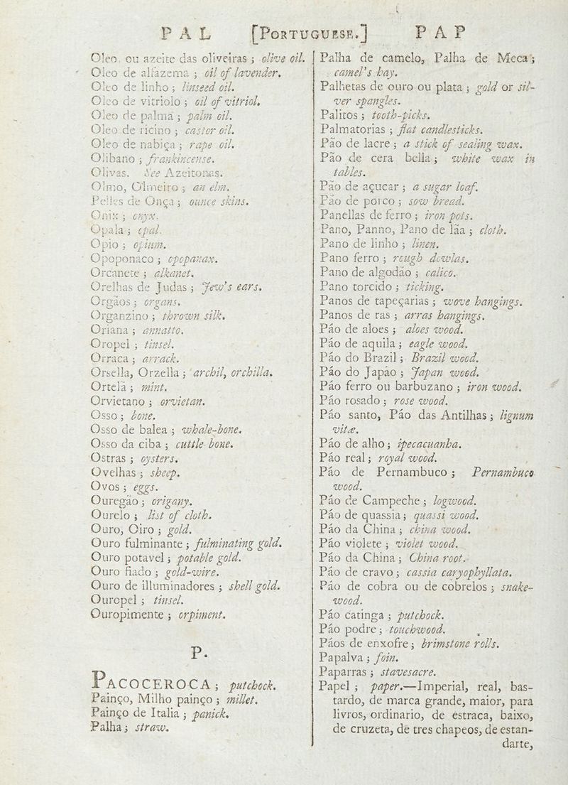 Oieo ou azcite das olivelras ; elive oil. Oleo de alfazema , oil of lavender. Oleo de linho ; linseed oil. Cieo de viiTioio j oil of vitrioL Oleo de palm a ; pahn oil. Oleo de ricino ^ castor oil. Oleo de nabica ; rape oil. Olibano \ frankincense. Olivas, dee Azeitoniis. OlmOj Oirneiro ; an ehn. Fclles de On^a ^ ounce skins. Old::; onyx. Opala i eped. Opio 3 epam. • Opoponaco \ epopanax. Orcancte ; alkanet. Orelhas de judas ; fevj's ears. Oro;aos; organs. Organzino ; thro-ivn silk. Oriana ; annatto. Oropei j tinsel. Orraca ^ arrack. Orselkj Orzella 3 archil^ orchilla. Ortci a 3 mint. Orvietano 3 orvietan. Csso 3 bone. Osso de balea 3 whale-hone. Osso da ciba 3 cuttle hone. O stras 3 oysters. Oveihas 3 sheep. Ovos 3 eggs. O u regao 3 origany. Ourelo 3 list of cloth. Ouro:, Oiro 3 gold. Ouro fulminante 3 fulminating gold. Ouro potavel 3 pot able gold. Ouro dado 3 gold-wire. Ouro de illuminadores 3 shell gold. Ouropcl 3 tinsel. Ouropimente 5 orpiment. Pa COCEROCA 3 put chock. Pain^Oj Milho pain^o 3 millet. Pain90 de Italia 3 panick. Palha 3 straw. Pallia de camelo^ Palha de Meca'; . cameVs hay. Paihetas de ouro ou plata 3 gold or sil- ver spangles. Palitos 3 tooth-picks. Palmatorias 3 flat candlesticks. Fao de lacre 3 a stick of sealing de cera belia 3 white wax wax. Pao in tables. Pao de a^ucar 3 a sugar loaf. Pao de porco 3 sow bread. Panellas de ferro 3 iron pots. Pano^ Panno^ Pano de laa 3 cloth. Pano de linho 3 linen. Pano ferro 3 rough dowlas. Pano de algodao 3 calico. Pano torcido 3 ticking. Panos de tape^arias 3 wove haj'igings. Panos de ras 3 arras hangings. Pao de aloes 3 aloes vjood. Pao de aquila 3 eagle wood. Pao do Brazil 3 Brazil weed. Pao do Japao 3 Japan wood. Pao ferro ou barbuzano 3 iron wood. Pao rosado 3 rose wood. Pao santo, Pao das Antilhas 3 ligyium vit^. Pao de alho 3 ipecacuanha. Pao real 3 royal wood. Pao de Pernambuco 3 Pernambuco wood. Pao de Campeche 3 logwood. Pao de quassia 3 quassi wood. Pao da China 3 china wood. Pao violete 3 violet wood. Pao da China 3 China root. Pao de crav0 3 cassia caryophyllata. Pao de cobra ou de cobrelos 3 snake- wood. Pao catinga 3 putchock. Pao podre 3 touchwood. Paos de enxofre 3 brimstone rolls. Papalva 3 foin. Paparras 3 staves acre. Papel 3 paper.—Imperial, real, bas- tardo, de marca grande, maior, para livros, ordinario, de estraca, baixo, de cruzeta, de tres chapeos, de estan- darte.