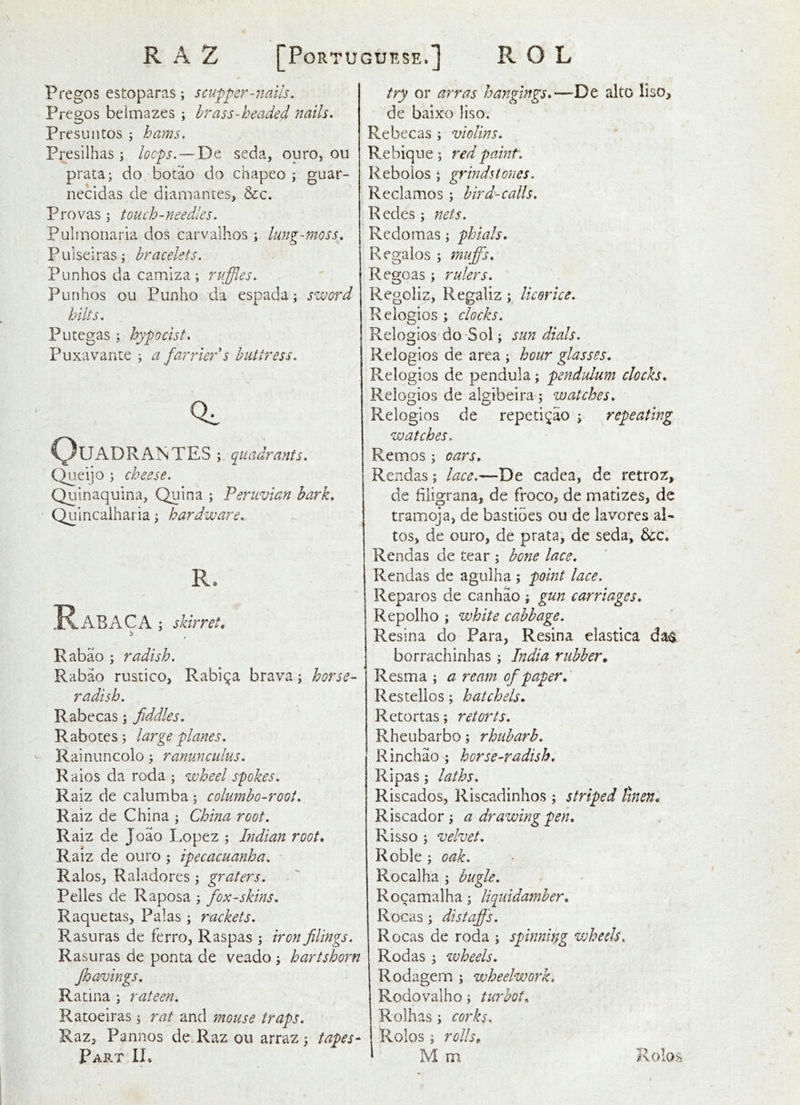 R A Z [Portuguese.] R O L Pregos estoparas; scupper-nails. Preo;os beimazes ; brass-headed nails. Presuiitos ; hams. Presilhas j loops. — De seda, ouro, ou prata; do botao do chapeo guar- nccidas de dlamantes, &c. Provas ; touch-needles. Pulinonaria dos carvalhos ; lung-moss. Puiseirasj bracelets. Punhos da camlza ; ruffles. Punhos ou Pun ho da espada; ssjoord hilts. Putegas ; hypo cist. Puxavante ; a farrier $ buttress. 0^ C^U ADR ANTES ; quadrants. C^ieijo ; cheese. Quinaquina, Quina ; Peruvian bark, Quincalharia j hardware. RABACA ; skirret. Rabao ; radish. Rabao rustico, Rabija brava, horse- radish. Rabecas; fiddles. Rabotes; large planes. Rainuncolo j ranunculus. Raios da roda ; wheel spokes. Raiz de calumba ; columbo-root. Raiz de China ; China root. Raiz de Joao Lopez ; Indian root, Raiz de ouro ; ipecacuanha. Raios, Raladores \ graters. Pelles de Raposa ; fox-skins. Raquetas, Palas; rackets. Rasuras de ferro, Raspas ; iron filings. Rasuras de ponta de veado y hartshorn fhavings. Ratina ^ rateen. Ratoeiras; rat and mouse traps. Part 1L try or arras hangings,—De alto liso^ de baixo liso. Re bee as ; violins, R e biqu e ; red paint, Reboios 5 grindstones. Reclames; bird-calls. Redes; nets. Redomas; phials. Regaios ; mufi^s, R ego as; rulers. Regoliz, Regaliz; licorice. Relogios; clocks. Relogios do-Sol; sundials. Relogios de area ; hour glasses. Relogios de pendula; pendulum clocks, Relogios de algibeira ; watches, Relogios de repeti^ao ; repeating watches. Remos; oars, Rendas; lace.—De cadea, de retroz, de hligrana, de froco, de matizes, de tramoja, de bastioes ou de lavores al- tos, de ouro, de prata, de seda, bcc, Rendas de tear ; bone lace, Rendas de agulha ; point lace. Reparos de canhao ; gun carriages, Repolho ; white cabbage. Resina do Para, Resina elastica das borrachinhas; India rubber. Resma ; a ream of paper, Restellos; hatchets, Retortas; retorts. Rheubarbo; rhubarb, Rinchao; horse-radish. Ripas; laths. Riscados, Riscadinhos ; striped linen, Riscador; a drawing pen, Risso ; velvet, Roble ; oak, Rocalha ; bugle, Rocamalha; liquidamber, Rocas; distayf 's, Rocas de roda ; spinning wheels. Rod as ; wheels. Rodagem ; wheelwork. Rodovalho; turbot, Rolhas; corks. Rolos ; rolh„ M m Rolos