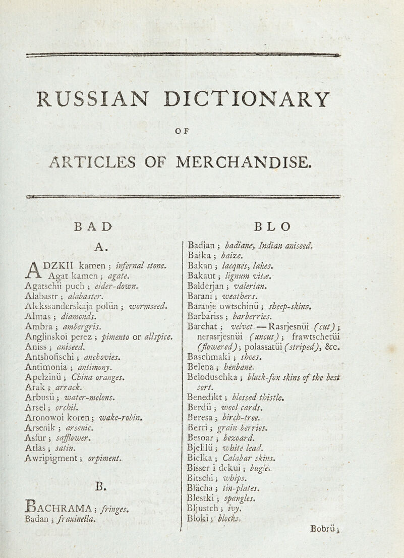 RUSSIAN DICTIONARY I O F ARTICLES OF MERCHANDISE. BAD A. ADZKII kannen ^ infernal stone. Agat kamen ; agate. Agatschii puch ; eider-down, Alabastr ^ ala.haster. Alekssanderskaja poliin y wormseed, Almas ; diamonds. Am bra \ ambergris. Angiinskoi pcrez 5 pimento or allspice. Aniss ; aniseed. Antshofischi j anchovies, Antimonia ; antimony. Apelzinii ^ China oranges. Arak ; arrack. Arbusii; water-melons, Arsel; orchil. Aronowoi koren \ wake-robin* Arsenik ; arsenic. Asfur j safflower. Atlas; satin. Awripigment 3 orpiment. B. BaCFIRAMA] fringes, jBadan 3, framnella. B L O Badlan 3 badiancy Indian aniseed, Baika 3 baize. Bakan 3 lacques^ lakes, Bakaut 3 lignum vita, Baldcrjan 3 valerian, Barani 3 weathers. Baranje owtschinii 3 sheep-skins, Barbariss 3 barberries. Barchat 3 velvet. — Rasrjesnui (cut) ; nerasrjesniii (uncut) 3 frawtschetiii (flowered) 3 polassatiii (stripedJy die. Baschmaki 3 shoes, Belena 3 henbane, Beloduschka 3 black-fox skins of the best sort. Benedikt 3 blessed thistle, Berdii 3 wool cards, Beresa3 birch-tree. Berri 3 grain berries, Besoar 3 bezoard. Bjelilii 3 white lead. Biclka 3 Calabar skins.-, Bisser i dekui 3 bugle,. Bitschi 3 whips. Blacha 3 tin-plates, Blestki 3 spangles, Bljustch 3 ivy, blocks. Bobrii