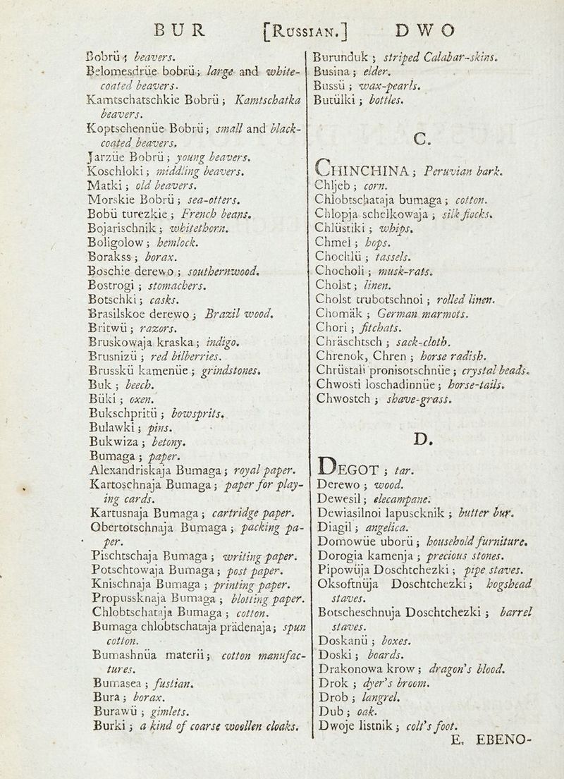 Bobrii ^j heavers, B^^lomesdrue bobrii; large and white- coated heavers. Kamtschatschkie Bobrii; Kamtschatka heavers. Koptschennue Bobrii; small and hlack- coated beavers. Jarziie Bobrii; young heavers. Koschloki; middling beavers. Matki; old heavers. Morskie Bobrii; sea-otters. Bobii turezkie ; French beans. Bojarischnik; whitethorn. Boligolow; hemlock. Borakss; borax. Boschle derewo ; southernwood. Bostrogi ; stomachers. Botschki; casks. Erasilskoe derewo; Brazil wood, Britwii; razors. Bruskowaja kraska; indigo. Brusnizii; red bilberries. Brusskii kameniie; grindstones. Buk ; beech. Biiki; oxen. Bukschpritii; bowsprits. Bulawki; pins. Bukwiza; hetony. Bumaga ; paper. Alexandriskaja Bumaga; royal paper. Kartoschnaja Bumaga; paper for play • ing cards. Kartusnaja Bumaga; cartridge paper. Obertotschnaja Bumaga; packing pa- per. Pischtschaja Bumaga; writing paper. Potschtowaja Bumaga; post paper. Knischnaja Bumaga ; printing paper. Propussknaja Bumaga; blotting paper. Chlobtschataja Bumaga ; cotton. Bumaga chlobtschataja priidenaja; spun cotton. Burrjashniia materli; cotton manufac- tures. Bumasea ; fustian. Bura; borax. Burawii ; gimlets. Burki; a kind of coarse woollen cloaks. Burunduk ; striped Calabar-skins. Busina; elder, Biissii; wax-pearls, Buciilki; bottles, c. ChINCHINA ; Peruvian hark. Chljeb; corn. Chlobtschataja bumaga; cotton. Chlopja schelkow^aja ; silk flocks. Chliistiki ; whiDs, u. Chmei; heps. Choclilii ; tassels. Chocholi; musk-rats. Choist; linen. Choist crubotschnol; rolled linen. Chomak ; German marmots. Chori; fit chats. Chraschtsch ; sack-cloth. Chrenokj Chren ; horse radish. Chriistaii pronisotschniie ; crystal beads, Chwosti loschadinniie; horse-tails, Chwostch ; shave-grasS, D. Degot tar. Derewo ; wood. Dewesil; elecampane'. Dewiasilnoi lapuseknik ; butter huf. Diagil; angelica. Domowiie uborii; household furniture, Dorogia kamenja ; precious stones, Pipowiija Doschtchezki; pipe staves. Oksoftniija Doschtchezki; hogshead staves. Botscheschnuja Doschtchezki ; barrel staves. Doskanii; boxes. Doski; boards. Drakonowa krow ; dragon's blood. Drok ; dyer's broom. Drob ; lanzrel. Dub; oak. Dwoje listnik; colt's foot. E, EBENO-