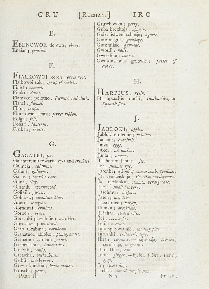 E, / Ebenowoe derewo^ elony. Enzian^gentian, F. Fialkowoi koren; orris root, Fialkowoi sok 5 syrup of violets. Finist; enamel, Finiki; dates. Flamskoe polotno; Flemish sail-duck. Flan el; flannel, Flior; crape. Floretowaja lenta; ferret ribbon, Folga j foil. Fonari; lanterns, Fruktii 3 fruits, G. GaGATKIj jet. Galantereinii towariij toys^ and trinkets, Galmeja ; calamine, Galuni; galloons, Garuss 3 cameVs hair. Glina 3 clay. Glistnik 5 wormwood. Golizii 3 gloves. Golubez 3 mountain blue. Gonti 3 shingles. Gornestai 3 ermines. Goroch 3 pease. Gorschki plawilniie 3 crucibles, Gorcschiz-a 3 mustard. Grabj Grabina 3 hornbeam. Granatnoe jabloko 3 pomegranate. Granatnoi karnen 3 garnet. Grebenschik 3 tamarisks, Grebnu 3 combs. Gretscha3 buckwheat, Gribii 3 mushrooms. . ^ ^ Griwii konskia 3 horse manes. Gruschi 3 pears. Part II. Gruschowka 3 perry. Giiba krezkaja 3 spunge, Giiba listwenitschnaja3 agaric. Gnmmi gut 3 gamboge, Gummilak 3 gum-lac, Gwosdi 3 nails, Gwosdika 3 cloves: Gwosditschnia golowki 3 fusses of cloves. H. ARPIUS3 resin. Hischpanskie muchi 3 cantharides^ or Spanish flies. J- Ja BLOKI3 apples, J ablokisemleniie 3 potatoes, Jachont3 hyacinth. Jaiza 3 eggs. Jakor 3 an anchor, a. ’ Jantar 3 amber. Tschernoi Jantar 3 jet. J ar 3 summer rye. Jarenki 3 a kind of coarse clothe wadmer. Jar venizeiskaja 3 Venetian verdigrease. Jar mjedanka 3 common ver digrease. Jarzi 3 small beavers. Jaschmii 3 jaspers. Jasen 3 ash-tree. Jatschmen3 barley. Ibunka 3 brookUme. Jefalfu 3 sword hilts. Jel 5 spruce fir. Iglii 3 needles. Iglii spikowalnie 3' larding pins, Igrushki 5 children's toys. Ikra 5 caviare— paj iis naj pressed 3 sernistaja, in grains. Him, liina 3 elm. I n b i r 3 ginger : — bj el 0 i^ white 3 sj e roi 3 grey. Ir 3 sweet flag. Ircha 3 tanned sheep's skin. N n Israszii: