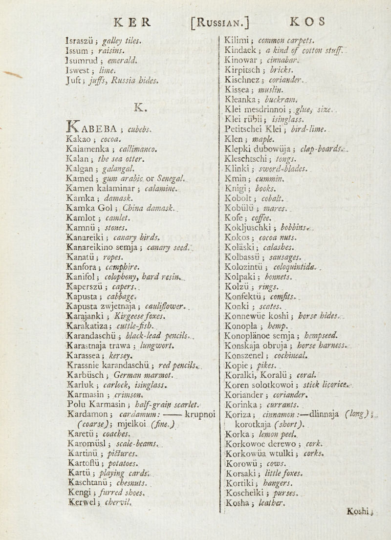 Israszii; galley tiles. IssuQi 5 raisins. Isumrud; emerald. Iswest; Ime. Jufc ; juffs, Russia bides. K. K ABE BA ; cubebs. Kakao j cocoa. Kalamenka ; callimanco. Kalan ; the sea otter. Kalgan ; galangal. Kamed ; gum arabic. or Senegal. Kamen kaiaminar ^ calamine. Kamka; damask. Kamka Gol; China damask.. Kamlot j caynlet. Kamnii; stones. Kanareiki j canary birds. Kanareikino semja 5 canary sesd/\^ Kanatiirofes. Kanfora; camphire. Kanifol; colophonyy hard reslfh.. Kaperszu ; capers., Kapusta; cabbage. Kapusta zwjetnaja \ cauliflower., Karajanki Kir geese foxes, Karakatiza, cuttle-fish.. Karandaschii i black-lead pencils... Karastnaja trawa , lungwort. Karassea; kersey^ Krassnie karandaschu ; red pencils.^. ^ Karbiisch ^ German marmot. ICarluk ; carlocky isinglass,. Karmasin ; crimson. Polu Karmasin 3 half-grain scarlet. Kardamon 3 cardamum; krupnoi (coarse) j nojelkoi (fine.) Karetii 3 coaches. Karomusl 3 scale-beams,., Kartinii 3 piblures. Kartoflii 5 potatoes. Kartii 3 playing cardsl Kaschtanii 3 chesnuts. . Kengi 3 furred shoes, Kerwel 3 chervil. Kilimi 3 common carpets. Kindaek 3 a kind of cotton stuff.' Kino war 3 cinnabar. Kirpitsch 3 bricks. Kischnez 3 coriander.. K is sea 3 muslin. Kleanka3 buckram. ^ Klei mesdrinnoi 3 ffbues size.. Klei rubii 3 isinglass. Petitschei Klei 3 bird-lime. Klen 3 maple. Klepki dubowiija 3 clap-boardsr,. \ Kleschtschi 3 tongs. Klinki 3 sworcUhlades.. Kmin 3 cummin. Knigi 3 books. Koboit 3 cobalt. . Kobiilii 3 mares. Kofe 3 coffee. Kokijuschki 3 bobbins^. Kokos 3 cocoa nuts. Kolaski; calashes. Kolbassii; sausages. , Kolozintii 3 coloquintida^, Kolpaki 3 bonnets., Kolzii 3 rings. , Konfektii 3 comfits> „ Konki 3 scates. . Konnewiie koshi 3 horse hides.:„ Konopla 3 hemp. Konoplanoe semja 3 hemp seed. Konskaja obruja 3 horse harness.: Konszenel 3 cochineal, Kopie 3 pikes. . ^Koralki, Koralii 3 coral.' 'Koren solotkowoi 3 stick licorice.:. Koriander 3 coriander, Korinka 3 currants. , Koriza3 cinnamon:—dlinnaja (long) I \ korotkaja (short). Korka 3 lemon peel,, Korkowoe derewo 3 cork. Korkowiia wtulki 3 corks, ^Korowii 3 cows. Korsaki 3 little foxes, 'Kortiki 3 hangers. 'Koscheiki 3 purses, 'Kosha 3 leather. Kpshli