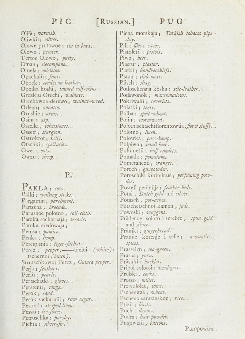 Olifa; varnish, Oiiwkii; olives, Olowe prutowoe ; tin in bars, Olowo ; pewter, TertoeOiowoj putty, Oman ^ elecampane, Omela; .misletoe, Opachalii; fans, Opoek 3 cordovan leather, . Opoika koshi; tanned calfskins, ■ Grezkiii Orechi; walnuts, Orechowoe derewo; walnutrwood, Orlean; annatto, Orushie ,* arms, Osina; asp. Osselki j whetstones',... Ossetr; sturgeon, Ostrokrofy holly, Otschki j spectacles, . Owes ; oats, Owzu 3 sheep, T> J. o Pakla ; tow, Palki 3 walking sticksi . Pargamin; parchment, Partscha; brocade,. Parusnoe polocno ; saiUcloth, Patoka sacharnaja; treacle, Patoka meciowaja; Perns a 5 pumice, Penka ; hemp, Peregusnia ; tiger-fjchat. * Perez j pepper:——bjeloi (white)'3 tschernoi (black). Strutschkowoi Pere,z ^ Guinea pepper,-- Peija ; feathers, Perlii 5 pearls, Pertschatki; gloves, . Perstenii; rings, Pesok ; sand. Pesok sackarniii; raw sugar, Pestred ; striped linen, Peszii; ice foxes, Petruschka; parsley, Pichta 5 silver-fir, t Plena morskaja ; Turkish tobacco pipe clay,^ Pili j files '3 saws, Pistoletu ; pistols,, Pi wo; beer, Plastur; plaster, Platki; handkerchiefs, Plaun 3 club-moss, Plisch 3 shag. Podoschenaja kosha 3 sole-leather Podswonok 3 marshmallows, . Pokriwalii 3 coverlets, Poladei 3 tents. Polba 3 spelt-wheat, Polin 3 wormwood, Polocnischtschi florentowiia 3 floret stuffsd Polotno3 linen, „ ' Polowka 5 pass-hemp,^ Polpiwo 3 small beer, Polumetii 3 half camlets, Pomada 3 pomatum,. Pomeranezd3 oranges, , Poroch 3 .gunpowder, . ,Poroschiki kuritelniie 3 perfuming pow- der, ‘Posted peraniya 3 feather beds, Potal 3 Dutch gold and silver, Potasch 3 pot-ashes, Potschetsciinoi kamen 3 jade, Powoski 3 waggons, Pradenoe soloto i serebro 3 spun .goldl and silver,. Praniki 3 gingerbread, Praniie korenje i sclie 3 aromatics^ spices, - Prasselen 3 sea-green, Prasiia 3 yarn. Prashki 3 buckles. Pripoi solotoi 3 verdigris, Probki 3 corks, Prosso 3 millet. Pro .vololta 3 wire. Pschenitza, wheat, Pscheno sarazinskoe 3 rice^., Ptizii 3 birds. •Puch3 down.-: pLidra 3 hair powder, Pngowizii 3' buttons^ Pumpowua^