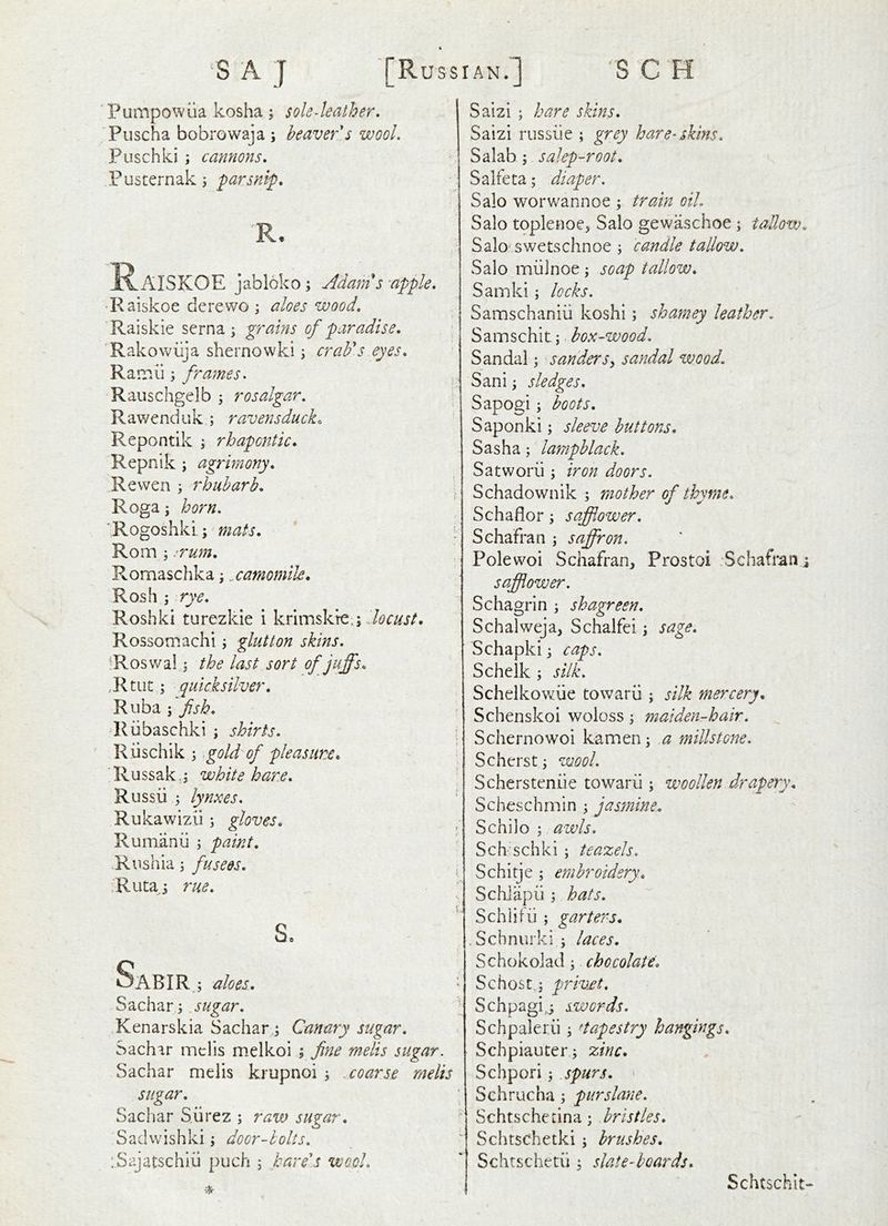 Pumpowiia kosha ; sole-leather, Puscha bobrowaja ; heaver s wool, Fuschki ; cannons, Pusternak j R- K^AISKOE jabloko; Adam s 'apple, •Raiskoe derewo ; aloes wood, Raiskie serna ; grains of paradise. 'Rakowiija shernowki j crab's eyes. Rairiii; frames. Rauschgelb 5 rosalgar. Rav/enduk ; ravensduck. Repontik rhapontic. Repnik ; ag7dmony. Re wen ; rhubarb. Roga; horn. 'Rogoshki;' mats. Rom ; .^rum. Romaschka j camomile. Rosh ; rye. Roshki turezkie i krimskre.; Rossomachi; glutton skins. ^Roswal j the last sort ofjuffs. ,Rtiit; quicksilver. Riiba ; fsh. Riibaschki ; shirts. Riischik ;,gold of pleasure. ■Russak,; white hare. Russii ; lynxes, Rukawizii; gloves. Rumanii ; paint. .Rnshia; fusees. ■Riitaj rue. s. Sabir. ; aloes. Sachar jugar. Kenarskia Sachar j Canary sugar. Sachar mclis melkoi ; fine melis sugar. Sachar melis krupnoi 3 coarse melis sugar. Sacliar S.iirez ; raw sugar. Sadvvishki; door-holts, :Sajatschiu puch j hare'.s wool, ■iir Salzi ; hare skins, Saizi russiie ; grey hare-skins. Salab; salep-root. Salfeta; diaper. Salo worwannoe ; train oil, Salo toplenoe, Salo gewaschoe ; tallow. Salo'swetschnoe ; candle tallow, Salo rniilnoe ; soap tallow. Samkl; locks. Samschaniii koshi; shamey leather, Samschit; box-wood. Sandal; sanders^ sandal wood, Sani; sledges, Sapogi \ boots. Saponki; sleeve buttons. Sasha; lampblack, Satworii \ iron doors. Schadownik ; mother of thyme. Schaflor; safflower. Schafran ; saffron. Pole woi Schafran, Prostoi . Schafran j safflower. Schagrin ; shagreen. Schalweja, Schalfei \ sage. Schapki j caps, Schelk ; silk. Schelkowiie toward ; silk mercery. Schenskoi woloss \ maiden-hair, Schernowoi kamen; a millsto77e. Scherst y wool. Schersteniie toward ; woollen drapery. Scheschmin ; jasmine. Schilo ; awls. Sch schki ; teazels, Schitje ; embroidery. Schiapd ; hats, Schiifd ; garters. . Schnurki ; laces. Schokolad; chocolate. Schost i privet, Schpagi,^ swords. Schpalerd ^ ^tapestry hangings, Schpiauter; zinc. Schpori 'y jpurs. Schrucha ; purslane, Schtschenna; bristles. Schtschetki; brushes. Schtschetd ; slateAoards. Schtschit-
