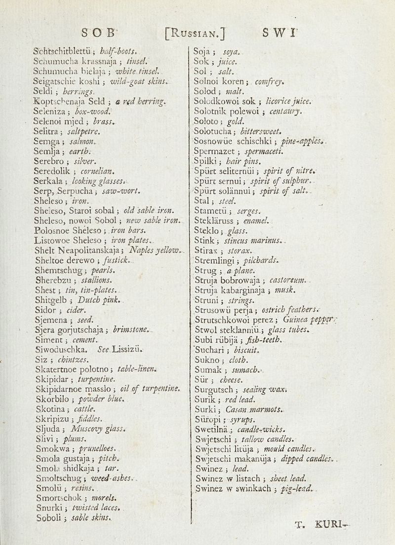 Sthhchltblettii; half-hoots. Schiiinucha krassnaja ; tinsel, Schumucha hielaja ; white tinsel. Seigatschie koshi y wild-goat skins.: Seldi ; herrings. Koptsc^^cnaja Seld ; a r^d herring. Seleniza; box-wood. Selenoi mjed; brass. Seiitra; saltpetre. Semga; salmon. Semlja; earth. Serebro ; silver. Seredolik ; cornelian. Serkala ; looking glassesi:- Serps .Serpucha j saw-wort. Sheleso; iron. Sheleso, Staroi sobai j old 'sable iron. Sheleso, nowoi Sobol ; new sable iron. Bolosnoe Sheleso ; .iron bars. Lis tow oe Sheleso ; iron plates... Shelt N eapolitanskaja j Naples yellow., Sheltoe derewo ; fustick... Shemtschug 3 pearls. Sherebzu ; stallions. Shest; tiny tin-flates. Shitgelb ; Dutch pink.. Sidor 5 cider. Sjemena ; seed. Sjera gorjutschaja; brimstone^.. Siment j cement. Siwoduschka, See Lissizii* Siz ; chintzes. Skatertnoe polotno; table-linen.. Skipidar; turpentine. Skipidarnoe masslo ; oil of turpentine. Skorbilo y powder blue. S.kotina; cattle. Skripizu ; fiddles. Sljuda i Muscovy glass. Siivi; plums. Smokwa; prunelloes... Smola gustaja j pitch. Smola shidkaja ; tar. Smoltschug; weed-ashes.. Smolii y resins. . Smortschok j morels. Snurki j twisted laces. Soboli y sable skins. Soja ; soya., Sok ; juice. Sol ; salt. Solnoi koren; comfrey. Solod ; malt. Soiodkowoi sok ; licorice juice. Soiotnik polewoi ; centaury. .Soloto; gold. Solotucha; bittersweet. Sosnowiie schischki; pine^appless, Spermazet; spermaceti. Spilki y hair pins. Spurt seliterniii; spirit of nitre. Spiirt sernui i spirit of sidphur.^ Spiirt solannui; spirit of salt.. Stal; steel. Stametii i serges. Steklaruss ; enamel... Steklo j glass. Stink; stincus marinus.. Stirax ; storax. Stremlingipilchards. Strug ; a.plane. Struja bobrowaja ; castoreum.. Struja kabarginaja s musk, Struni; strings. Strusowii perja; ostrich featherse Strutschkowoi perez ; Guinea peppfrr Stwol steklanniii.; glass tubes. Subi rubija; fish-teeth... • Suchari ; biscuit. Sukno j cloth. Sumak ; sumach.\ Siir j cheese. Surgutsch; sealing waxi Surik; red lead. Surki j Cas an. mar mots.- Siifopi; syrups. Swetilnacandle-wicks. Swjetschi 5 tallow candles. Swjetschi litiija j mould candles.- Swjetschi makaniija 5 dipped candles., Swinez ; lead. Swinez w listach \ sheet lead. Swinez w swinkach 5 pig-lead.. T.. KURI