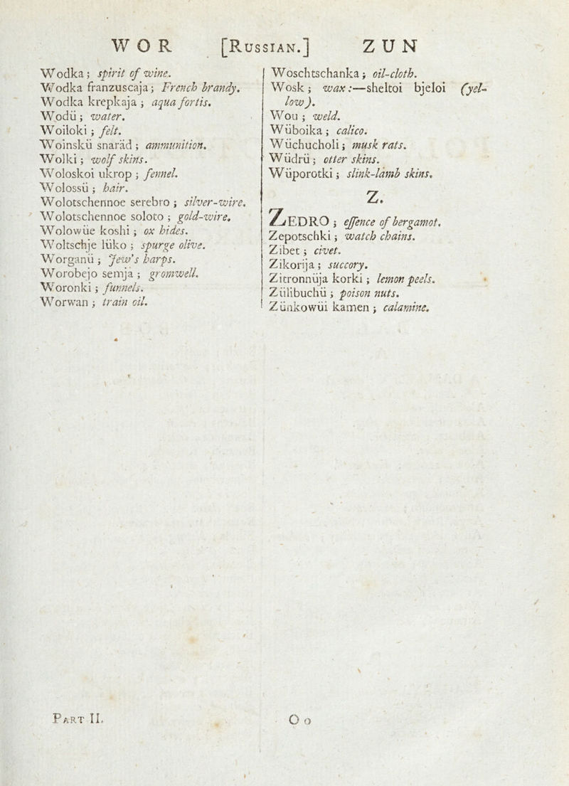 I W odka; spirit of wine. Vv’odka franzuscaja; French brandy, Wodka krepkaja j aqua fortis, W.odii ; water, Woiioki; felt, Woinskii snarlid; ammunition, Wo] ki; wolf skins. Woloskoi ukrop ; fennel, Wolossii i hair, Wolotschennoe serebro ; silver-wire, ’ Wolotschennoe soloto ; gold-wire^ Wolowiie koshi; ox hides, Woltschje liiko ; spurge olive, Worganii \ few's harfs, Worobejo semja ; gromwell, Woronki; funnels, W or wan ; train oil. Woschtschanka; oil-cloth. Wosk; wax:—sheltoi bjelol (yd^ low ), Won ; weld. Wuboikaj calico. Wiichucholi; ?nuskrats, Wiidrii j otter skins. Wiiporotki; slink-lamb skins, z. ^EDRO ; effence of bergamot, Zepotschki; watch chains. Zibet; civet. Zikorija; succory, Zitronniija korki; lemon peels, - Ziilibuchu; poison nuts, Zunkowiii kamen j calamme.