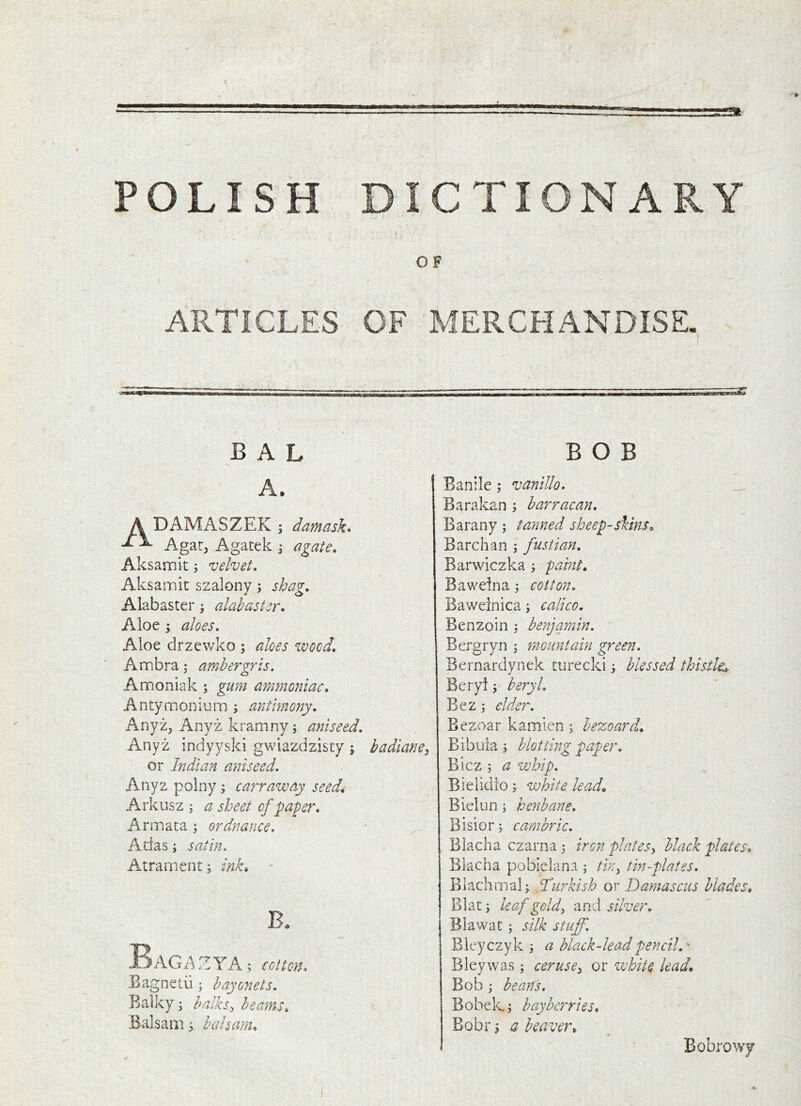 POLISH DICTIONARY OF ARTICLES OF MERCHANDISE. B A L A. ADAMASZEK ; damask* Agar, Agatek j agate. Aksamit; velvet. Aksamit szalony; shag. Alabaster | alabaster. Aloe ; aloes. Aloe drzewko ; aloes wood. Ambra; ambergris. Amoniak ; gurn ammoniac. Antymonium ; antimony. AnyZj Anyz kramny; aniseed. Anyz indyyski gwiazdzisty ; or Indian aniseed. Anyz polny 5 carrazvay seed4 Arkusz ; a sheet of paper. Armata ; ordnance. Adas; satin. Atrament; ink. ' B. AG A Z Y A; cotton. Bagneiii; bayonets. Balky; halks^ beams. Balsam; balsam. BOB badianC) Banile; vanillo. Barakan ; barracan. Barany ; farmed sheep-skins. Barchan ; fustian. Barwiczka ; paint. Bawelna; cotton. Baweinica; calico. Benzoin : benjamin. Bergryn 5 mountain green. Bernardynek turecki j blessed thistle. Beryl j beryl. Bez; elder. Bezoar kamien ; bezoard. Bibuia s blotting paper. Bicz ; a whip. Bielidio; white lead. Bielun; henbane. Bisior; cambric. Blacha czarna ; iron plates^ black plates. Blacha pobielana ; tky tin-plates. Blachmalj H'urkish or Damascus blades. Blat i leaf goldy and silver. Blawat ; silk stuff. Bleyczyk a black-lead pencil.' Bleywas; ceruscy or ivhite lead. Bob j bearCs. Bobek; bay berries. Bobr; a beaver. Bobrowy
