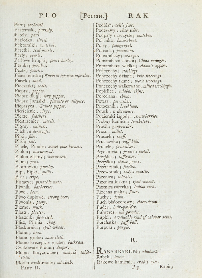 Fart; sackcloth, Pasternak; parsnip, Pately; pans, Paziotka^ tinsel Pektoralki; ivatches, Pe rclk i; seed pearls. Periy; pea7ds. Periowe krupki; pearl-barley, Peruki s perukes, Pezle j pencils, Piana morska; 'Turkish tobacco-pipe clay, Piasek; sand, Pieczatki; seals, Pleprz; pepper, Pieprzdlugi; long pepper, Pteprz Jamaiki; pimento or allspice, Pieprzyca ; Guinea pepper, Pierscienie ; rings, Pierze; feathers, Piestrzenicy; morils. Pigmy; quinces. Pilch; ^ dormouje, Pilki; files, Pilsh; felt, P i n e le. Pinole; sweet phie-kernels, Piotun; wor?nwood, Pioiun glistny; wormseed. Flora; pens, Piotruszka; parsley, Pipij Pipki; quills, Pisia; tripe, Pistacye; pistachio nuts, Piwnik; barberries. Pi wo ; beer. Pi wo duplowe; strong beer, Piwonia ; peony, Pizmo; musk, Plastr; plaster, Piesznik; fiea-seed, PJisz, Plisnia; shag, Pioskurnica; spelt wheat, Piotno; linen, Piotno grube; sack-cloth, Piotno krezepkie grube; buckram, Cynkowate Piotno; diaper, Piotno fioryzowane; datnask table^ ' cloth, Piotno woskowane; oil-cloth. Part IL Podbiai; coifs foot, Podeszwy; shoe-soles, Podpaiy siarczyste ; matches, Pohanka; buckwheat. Poky ; pennyroyal, .Pomada; pomatmn, Pprnarahczy'; oranges. Pomarahcza siodka; China orangis, Pomarahcza wiclka; Adam's apples, Pohczochy; stockings, Pohczochy dziane ; knit stockings, Pohczochy tkanc ; zvove stockings, Pohczochy waikowane; milledstockin^Sc Popielice; calabar skins, Porcelana; china, Potasz; pot-ashes, Potocznik; hrookUme. Pouch; a dormouse, Poziemki iagody; strawberries, Probny kamieh; touchstone, Proch,; gunpowder, Proso; millet, Proszek; snuff, Pruchawka; puff-ball, Prunele; prunelloes, Pryncmetal; prince's metal, Frzeslica; safflower, Przesika; shave-grass, PrzetarZnik; fluellin, Przewotnik; lady's mantle, Pszenica; wheat, - Pszenica tuskna ; spelt wheat, Pszenica turecka ; Indian corUt Pszenna maka; flour, Puchy; down, Puch biaiozorowy; eider-dowH, Puder; hair-powder, Pulweres; ink powder, Pupki; a valuable kind of calabar skins, Purchatka; puff ball. Purpura; purple, RaB ARB ARUM; rhuharh. Rabek; lawn, Rakowe kamlenie; crab's eyes. P p Rapir;