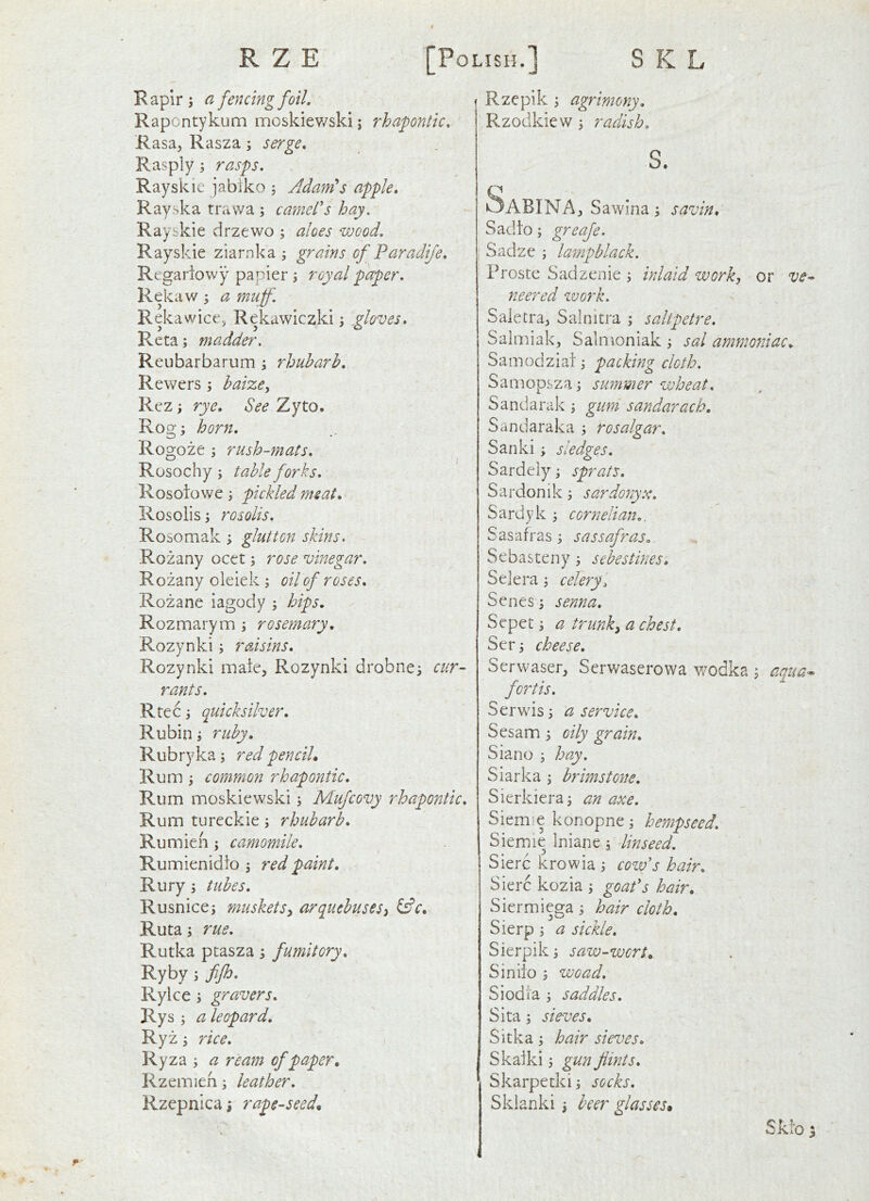 R apir ; a fencing foil. Rapontykum moskiev/ski; rhapntic. Rasa, Rasza; serge. Rasply; rasps. Rayskic jabiko ; Adames apple. Ray ska trawa \ camel's hay. Rayskie drzewo ; aloes wood, Rayskie ziarnka ; grains of Paradife. Regariowy papier; royal paper. Rekaw a muff. Rekawice, Rekawiczki; .gloves, Rcta; madder. Reubarbarum; rhubarb. Rewers ; baize^ Rez; rye. See Zyto. Rog; horn. Rogoze ; rush-mats. Rosochy j table forks. Rosoiowe; pickled meat. Rosolis; rosolis. Rosomak ; glutton skins. Rozany ocet; rose vinegar. Rozany oleiek ; oil of roses. Rozane iagody ; hips. Rozmarym ; rosemary. Rozynki; raisins. Rozynki male, Rozynki drobne^ cur- rants. Rtec i quicksilver. Rubin; ruby. Rubryka; redpenciL Rum ; common rhapontic. Rum inoskiewski j Mufcovy rhapontic. Rum tureckie; rhubarb. Rumien; camomile. Rumienidio \ red paint. Rury 5 tubes. Rusnice; musketsy arquebusesy iAc. Ruta j rue. Rutka ptasza; fumitory. Ryby ; fifh. Rylce i gyravers. Rys j a leopard. Ryz ^ rice. Ryza s a ream of paper, Rzemien ^ leather. Rzepnicai rape-seed. Rzepik y agrimony. Rzodkiew ^ radish. s. Sabina, Sawina; savin, Sadio; greaje. Sadze ; lampblack. Frostc Sadzenie j inlaid work, or ve- neered ZVOf'k. Saletra, Salnitra ; saltpetre. Saimiak, Salmoniak i sal ammotiiac. Samodziai 3 packing cloth. Samopsza 3 summer wheat. Sandarak 3 gum sandarach, Sandaraka 3 rosalgar. Sanki 3 sledges. Sardely 3 sprats. Sardonik 3 sardonyx. Sardyk 3 cornelian.. Sasafras 3 sassafras. Sebasteny 3 sebestines, Selera 3 celery. Senes 3 senna. Sepet 3 a trimk, a chest. Ser3 cheese. Serwaser, Serwaserowa wodka 3 aqua-^ fortis. Serwis 3 a service. Sesam 3 oily grain. Siano 3 hay. Siarka 3 brimstone. Sierkiera3 an axe. Siemie konopne 3 hempseed. Siemie Iniane 3 linseed. Sierc krowia 3 cow's hair. Sierc kozia 3 goafs hair. Siermiega 3 hair cloth. Sierp 3 a sickle. Sierpik 3 saw-wcrt, Siniio 3 wo ad. Siodta 3 saddles. Sita 3 sieves. Sitka 3 hair sieves. Skafki 3 gun flints. Skarpetki 3 socks. Sklanki 3 beer glasses. Sklo 5