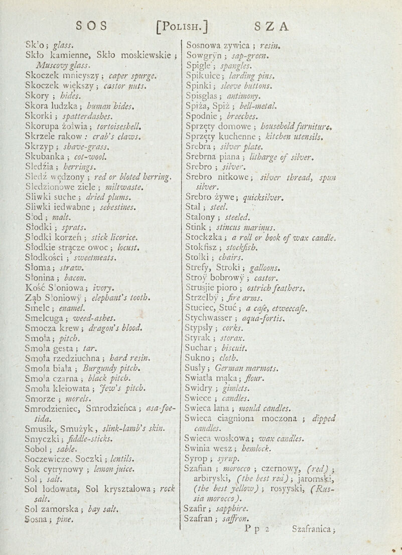 Sk’o; glass, Skto kamiennc, Skto moskiewskle j Muscovy glass. Skoczek mnieyszy; caper spurge. Skoczek wiekszy ■, castor nuts, Skory ; hides. Skora ludzka; human hides, Skorki; spatterdashes. Skorupa zoiwia; tortoiseshell, Skrzele rakow ; crab's claws, Skrzyp shave-grass. Ski]banka ; cot-wool. Sledzia; herrings, Sledz wedzony ; red or hloted herring. Sledzionowe ziele ; miltwaste, Sliwki siiche ; dried plums. Sliwki iedwabne ; sehestines, S!od ; malt, Siodki; sprats. Slodki korzcn 3 stick licorice. Siodkie stracze ovvoc : locust, Siodkosci 3 sweetmeats, Sionias straw. Stonina 3 bacon, Kosc S’oniowa5 ivory, Zab Sloniowy 3 elephant's tooth, Smelc 3 enamel. Smelcuga 3 weed-ashes. Smocza krew 3 dragon s blood, Smoia3 pitch. Smoia gesta 3 tar, Smoia rzedziuchna 3 hard resin, Smoia biata 3 Burgundy pitch, Smo^a czarna 3 blaxk pitch, Smoia kleiowata 3 Jew's pitch. Smorze 5 morels, Smrodzieniec, Smrodzienca 3 asa-foe- tida. Smusikj Smuzyk, slink-lamb's skin, S m y c zki 3 fiddlesticks. Sobol 3 sable, Soczewiczc-. Soczki 3 lentils, Sok cytrynowy 3 lemon juice, Sol 3 salt, Sol lodowata, Sol krysztalowa 3 rock salt. Sol zamorska 3 hay salt, Sosna 3 pine. Sosnowa zywica 5 resin, Sowgryn 3 sap-green, Spigle'3 spangles, Spikuice3 larding pins, Spinki 3 sleeve buttons. Spisglas 3 antimony, Spiza^ Spiz 3 bell-metal, Spodnie 3 breeches. Sprzety do m owe 3 household furniture, Sprzety kuchenne 3 kitchen utensils, S re bra 3 silver plate. Srebrna piana 3 litharge of silver, Srebro 3 silver, Srebro nitkowe 3 silver thready spun silver. Srebro zywe3 quicksilver, Stal 3 steel. Stalony 3 steeled. Stink 3 stincus ?narinus. Stockzka 3 a roll or book of wate candle., Stokfisz 3 stockfsh, Scorki 3 chairs. Strefy, Stroki 3 galloons, Stroy bobrowy 3 castor. Strusjie pioro 3 ostrich feathers, Strzelby 3 fre arms. Stuciec, Stuc 3 a cafe:, etweecaje, Stychwasser 3 aqua-fortis, Stypsly 3 corks. Styrak 3 s tor ax. Suchar 3 biscuit, Sukno 3 cloth. Siisiy 3 German marmots. Swiatla maka 3 flour. Swidry 3 gimlets. Swiece 3 candles. Swieca lana 3 mould candles. Swieca ciagniona moczona 3 dipped candles. Swieca v/oskowa 3 wax candles, Swinia wesz 3 hemlock. Syrop 3 syrup. Szafian 3 morocco 3 czernowy, (red) 3 arbiryski, (the best red) 3 jarornski? (the best yellow) \ rosyyski, (Rus- sia morocco ). Szafir 3 sapphire. Szafran 3 saffron.