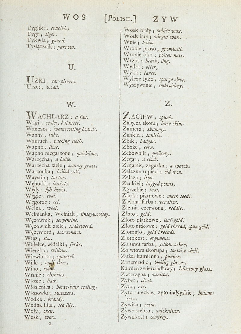 w O S [Polish.] Z Y W Tygliki; crucibles, Tygr j tiger, Tykwia; gourd, 1. ysiacznik j yarrow* u. X-^ZKI; ear-pickers* Urzen j wo ad, w. WACHLARZ I a fan, Wagi j scales^ balances. Wanczos ; wainscotting hoards, Wanny 5 tubs., Wantuch ; packing cloth. Wapno; lime, Wapno niegaszone j quicklime, Warzecha; a ladle, Warzecha ziele ; scurvy grass, Warzonka ^ salt, Waystini tartar. Weborki ; buckets, Wedy; fijh hooks. Weglcj coal. Wegorze ; eel, Wetna; wool. Wdnianka, Weiniak ; linseywoolsey, Wezownik; serpentine, Wezownik ziele; snakeweed, Wezymord \ scorzonera, W iaz 3 ehn, Wideice, widelki; forks, Wierzba; willow.. Wiewiorka ; squirrel,. Wilki ; wolf skins, Winoj wine. Wisnie j cherries. W osie i hair. Wtosienica j horse-hair seating. W osowki; tweezers,. Wodka; brandy, Wodna liiia ; sea lily,. Woty j oxen, Woski wax,, 2. Wosk biaty ; white wax, Wosk iary ^ virgin wax, Woies twine, Wroble proso; gromwelL VVronie oko ; poison nuts, W rzos ; heathy ling, Wydra ; ottery Wyka ^ tares. Wylcze lyko i spurge olive,. Wyszywanie 5 embroidery, z. f’W ^,/AGIEW 'i spunk, Zaiecza skora; hare skin^. Zamesz; shammy, Zankiel; sanicle, Zbik badger. Zboze ; corn. Zebownik ; pellitory, Zegar; a clock. Zegarek, zegarka; a watchi Zelazne rupieci ^ old iron, Zelazo; iron. Zenkiel \ tagged.points, Zgrzebie ; tow, Ziarka pizmowe musk seedi. Zielona farba 3 verditer. Ziemia czerwona^ reddle,. Ztoto 3 gold. Zioto platkowe 3 leaf-goldl Zioto nitkowe 3 gold thready spun goldi Zi'otogio 3 gold brocade, Ziotokost 3 orpiment. Zo -awa farba 3 yellow ochre, Zo'wiowa skorupa 3 tortoise shell, Zuzel kamienna ; pumice. Z wierciad o 3 looking glasses,. Kamien z wierciadtawy 3 Muscovy glass, Z wicrzyna 3 venison, Zybee 3 civet. Zyto 3 rye. Zyto tureckie, zyto indyyskie 3 Indiam^ corn. Zywica 3 resin. Zywesrebro, quicksilver^^ Zywokost 3 comfrey.