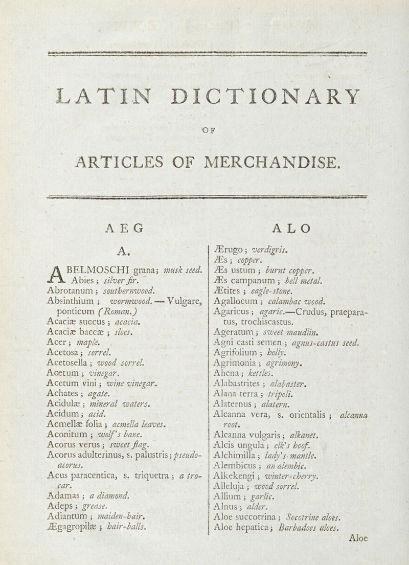 LATIN DICTIONARY OF ARTICLES OF MERCHANDISE. AEG A. Abelmoschi grana j musk seed, Abies ; silver fir, Abrotanum ^ southernwood. Absinthium; wormwood, — Vulgare, ponticum (Roman,) Acacias succus ; acacia. Acacia baccse ; sloes, Acer; maple, Acetosa; sorrel, Acetosella; wood sorrel, Ace turn ; vinegar, Ace turn vini; wine vinegar, Ach ates ; agate, Acidulas ; mineral waters, Acidum; acid, Acnnellse folia; acmella leaves, Aconitum ; wolfis bane, Acorus verus; sweet fiag. Acorns adulterinus, s. palustris;/>j‘^//<^^?- acorus, Acus paracentica, s. triquetra; a tro- car, Adamas; a diamond, Adeps ; grease. Adi an turn ; maiden-hair, AEgagropil^ ; hair-balls. A L O iErugo ; verdigris, Ms; copper, ^s us turn ; burnt copper, Ms campanum ; bell metal, -®tites ; eagle-stone. Agallocum ; calambac wood, Agaricus; agaric.—Crudus, praepara- tus, trochiscastus. Ageratum; sweet ?naudlin, Agni casti semen ; agnus-castus seed, Agrifolium ; holly, Agrimonia ; agrimony, A hen a; kettles. Alabastrites ; alabaster, Alana terra; tripoli, Alaternus; alatern. Alcanna vera^ s. orientalis ; alcanna root. Alcanna vulgaris; alkanet, Alcis ungula ; elk's hoof, Alchimilia ; lady's-mantle, Alembicus ; an alembic, Alkekengi ; wmter-che?Ty. Alleluja; wood sorrel. Allium ; garlic, Alnus ; alder. Aloe succotrina ; Socotrine aloes. Aloe hepatica; Barbadoes aloes. Aloe