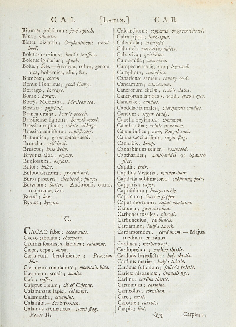 Bitumen judaicum ; Jew's pitch, Bixa ’y annatto, Biatta bizantia ^ Conjlantinople sweet- hoof. Boletus ccrvinus; hart's truffles^ Boletus igniarius; spunk. Bolus ; bole.—Armena, rubra, germa- nica, bohemica, alba, &c. Bombax; cotton. Bonus Henricus; good Henry. ^ Borrago; horrage. Borax \ borax, Botrys Mexican a j Mexican tea, Bovista j puffball. Branca ursina \ bear's breech. Brasiiiense lignum ; Brazil wood. Brassica capitata ; white cabbage. Brassica cauliflora; cauliflower. Britannica j great water-dock. Brunella; self-heal. Bruscus; knee-holly, Bryonia alba ; bryony. Buglossum; bugloss. Bulbi i bulbs. Bulbocastanum ; ground nut. Bursa pastoris; shepherd's purse, Butyrum ; butter. Antimonii, cacao, majorange, &c. Euxus; box. Byssus j byssus, c. Cacao fabje; cocoa nuts. Cacao tabulata; chocolate, Cadmia fossilis, s. lapidea ; calamine. Cgepa, cepa; onion. Cseruleum berolinlense ; Prussian blue. Caeruleum montanum ; mountain blue. Caeruleum smalt; smalts. Cafe; coffee. Cajeput oleum ; oil of Cajeput, Caiaminaris lapis; calamine, Calamintha; calamint. Calamita.— See Storax, Calamus aromaticus; sweet flag. Part If, Calcantlium ; copperasi or green vitriol, Calcatrippa ; larkspur. Calendula; marigold. Calomel; raercurius dulcis. Calx viva ; quicklime. CaniOQ'iilla; camomile. Campechense lignum ; kgwQod. Cam pho ra; caraphire. Canariense semen; canary seed. Cancamum; cancamum. Cancrorum chelse ; crab's claws. Cancrorurn lapides s. oculi; crab's eyes. Candelae ; candles. Candeiae fumales ; odoriferous candles. Candum ; sugar candy. Canelia zeylanica; cinnamon. Canella alba ; white cinnamon, Canna indica; cane^ Bengal cane. Canna saccharifera ; sugar flag. Cannabis; hemp. Cannabinum semen ; hempseed. Cantharides; cantharides or Spanish flies. Capilii; hair. Capillus Veneris; maiden-hair. Capiteila sublimatoria ; subliming pots, Capparis; caper, Caprifolium ; honey-suckle. Capsicum; Guinea pepper. Caput mortuum; caput mortuum. Caranna ; gum car anna.'' Carbones fossiles ; pit coal. Carbunculus; carbuncle. Cardamine; lady's smock, Cardamomum ; cardamom. — Majlis, medium, et minus. Cardiaca ; motherwort. Cardopatium ; car line thistle. Carduus benedidlus; holy thiitle. Carduus marise ; lady's thistle. Carduus fuilonum ; fuller's thistle. Caricae Hispanic® ; Spanish figs. Carlina; carline thistle. Carminum ; carmine. Carneolus; cornelian. Caro; meat. Carott®; carrots. Carpia; lint, Q^q Carpinus;