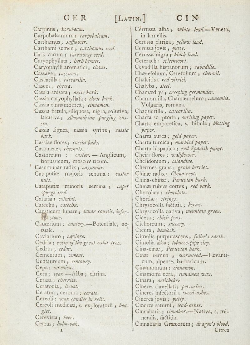 Carpinus; hornbeam. Carpobalsamum ; carpohaham. Carthamus; sajfflower. '' Carthami semen ; carthamus seed. Carl, carum 3 carraway seed. Caryophyllata ; herb bennet. Caryophylli aromatici j cloves. Cassave; cassava. Cascarilla; cascarilla. Caseus ; cheesa. Cassia anisaca; anise hark. Cassia caryophyllata ; clove hark. Cassia cinnamomea; cinnamon. Cassia fistulajsiliqiiosa, nigra, solutiva, laxativa \ Alexandrian purging cas- sia. Cassia lignea, cassia syrinx; cassia bark. Cassiae flores; cassia buds. Castaneae; chesnuts. Castoreum ; castor. — Anglicum, borussicum, moscoviticum. Casumunar radix; cassumar. Cataputiae majoris senima ; castor nuts. CatapLitise minoris semina ; ca.per spurge seed. Cataria ; catmint. Catechu; catechu. Cai^\^ticuiTi lunare ; lunar caustic^ infer- stone. Cauterium ; Potentiale, ac- tuale. Caviarium ; caviare. Cedria ; resin of the great cedar tree. Cedrus; cedar. Cementum ; cement. Centaurcum ; centaury. Cepa; an onion. Cera ; wax.—Alba ; citrina. Cerasa ; cherries. Ceratoiiia; locust. Ceratum, ceroma ; cerate. Cereoli: wax candles in rolls. Cereoli medicati, s, exploratorii; bou- gies. Cerevisia; beer. Cerrus; holm-oak. 1 Cerrussa alba ; white lead.—Veneta, in lamellis. Cerussa citrina; yellow lead. Cerussa jovis; putty. Cerussa nigra ; black lead. Ceterach ; spleenwort. Cevadilla hispanorum ; sabadillo. Chas'-efolium, Cerefolium ; chervil. Chalcitis; red vitriol. Chalybs; steel. Chamsedrys; creeping germander. Chamomilla, Chamsemelum; camomile. Vulgaris, romana. Chaquerilla; cascarilla. Charta scriptoria; voriiingpaper. Charta emporetica, s. bibula; blotting paper. Charta aurea; gold paper. Charta turcica ; marbled paper. Charta hispanica ; red Spanish paint. Cheiri fiores ; wallflower. Chelidonium; celandine. Chermes grana; grain berries. , Chinse radix ; China root. China-chinse ; Peruvian hark. Chinas rubras cortex ; red bark, Chocolata; chocolate. Chords; strings. Chrysocolla fadlitia; borax. Chrysocolla nativa ; mountain green. Cicera; chich-peas. Cichoreum ; succory. Cicuta; hemlock. Cirnolia purpurascens ; fuller's earth. Cimolia alba; tobacco-pipe clay. Cina-cinse; Peruvian bark. Cin^ semen ; wormseed.—Levanti- cum, alpense, barbaricum. C in a mo mum ; cinnamon. Cinamomi cera; cinnamon wax. Cinara; artichoke^ Cineres clavellati; pot-ashes. Cineres infedlorii; weed-ashes. Cineres jovis; putty. Cineres saturni; lead-ashes. Cinnabaris ; cinnabar.—Nativa, s. mi- neralis, fadlitia. Cinnabaris Grsecorum; dragon s blood, Citrea