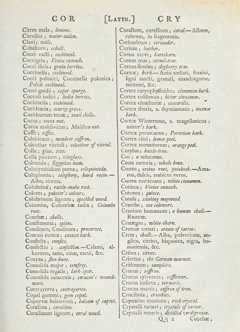 CItrea mala; lemons, Ci trull us; water-melon. Cl avi; nails, Cobaltum; cohalt. Cocci cadli; cochineal, Coccigria; Venice sumach. Cocci ilicis j grain berries. Coccinella; cochineal. Cocci polonici, Coccinella polonica \ Polish cochineal. Cocci gnidii ; caper spurge, Cocculi indici ; India berries. Cochinella j cochineal, Cochlearia; scurvy grass, Cochlearum testse j snail shells. Cocos; cocoa nut. Cocos maldivicus ; Maldiva nut, Coffb ; coffee, Colchicum ; fneadow saffron, Colcothar vitrioii; colcothar of vitriol, Colla; glue^ size, Colla piscium ; isinglass, Colocasia; E^ptian bean, Colocynthidum poma; coloquintida, Colophonia j colophony^ hard resin,— Alba, citrina. Colubrina ; rattle-snake root. Colores; painteVs colours, Colubrinum lignum ; speckled wood, Coiumbo, Coiombse radix \ Columbo root. Concha; shells. Condimenta; spices. Conditum, Conditura j preserves. Conessi cortex j conessi bark, ^ Confeda j comfits, ^ ^ Confedio ; confeliion,—Calami, al- kcrmes, anisi, cinse, carui, Conyza 5 flea-bane, Consolida major; comfrey, Consolida regalis j lark-spur, Consolida saracenia i saraceVs wounds wort. Con tray erva \ contrayerva. Copal gummi 1 gm% copal. Copay vae balsam urn j balsam of capivi, Corallina 5 coralline, Coraliinimi lignum 1 coral %vocd. Corallum, corallium \ coraL-^Mhvim^ rubriim, in fragmentis. Coriandrurn ; coriander. Corium ; leather. Cornu cervi; hartshorn, Cornus mas, cornel-tree. Cornus femina \ dogberry tree. Cortex i bark,— Anisi stellati, fraxini, ligni sandi, granati, mandragorae, mezerei, &:c. Cortex caryophy'lloides; cinnamon bark. Cortex culilawan j hitter cinnamon. Cortex eleutheriae ; cascarilla. ** ' Cortex thuris, s. thymiamatis ; incense bark. Cortex Winteranus, s. magellanicus ; winters hark. Cortex peruvianus ; Peruvian hark. Cortex citri, lemon peel. Cortex aurantiorum ; orange peel. Coryius j hazle-tree, Cos 3 a whetstone, Costa sartoria 5 whale-hone. Costus; costus root^ put chock,— rus, dulcis, arabicus verus. Costus corticosus ; white cinnamon. Cotinus s Venice sumach. Cotonea s quince, Cotula 5 stinking mayweed, Crambe j sea colewort. Cranium humanum ; a human skull,— Rasurs, C rataegu s j white- thorn, Cremor tartari j cream of tartar. Creta chalk,puiverisata, an- glica, citrina, hispanica, nigra, bo- noniensis, &c. Cribra j sieves, Cricetus ^ the German marmot, Crithmum j samphire. Crocus ; saffron. Crocus syivestris; safflower. Crocus indicus; turmeric. Crocus martis j saffron of iron, Crucibula; crucibles, Ciystallus niontana i rock crystal Crystalii tartari ^ crystals of tartar, Crystalii veneris j distilled verdigrease.