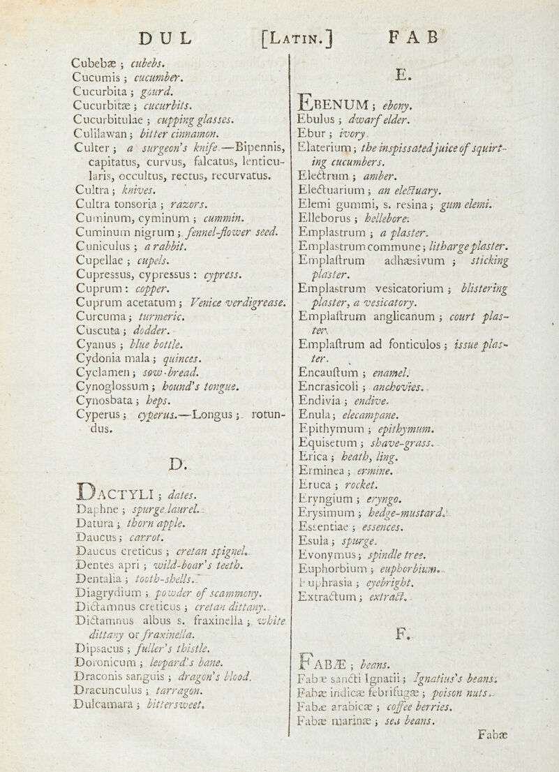 r D U L [Latin. FAB Cubebse ; cuhehs. Cucumis; cucumbeY, Cucurbita; gourd, Cucurbitse; cucurbits. Cucurbitulae 5 cupping glasses. Culilawan; bitter cinnamon. Cuiter; a surgeon's knife.—Bipennis, capitatus, curvus, falcatus, lenticu- laris, occultus, rectus, recurvatus. Cultra; knives. Cultra tonsori.a ; razors. Cuminimi, cyminum ; cummin. Cumlnum nigrum fennel-flower seed. Cuniculus; arabbit. Cupellae ^ cupels. Cupressus, cypressus: cypress. Cuprum; copper. Cuprum acetatum \ Venice verdigrease. Curcuma; turmeric. Cuscuta; dodder. Cyan us ; blue bottle. Cydonia mala; quinces. Cyclamen; s^ow^bread. Cynoglossum; hound's tongue. Cynosbata; heps. Cyperus; cyperus...—Longusrotun- dus. D. DaCTYLI ; dates. Daphne ; spurgeJaureL . Daturathorn apple. Daucus; carrot. Daucus creticus ; creian spigneL. Dentes apri ; wild-boar s teeth. Dentaiia; tooth-shells.' Diagrydium powder of scamincny. Di(damnus creticus 3 Cretan dittany... Didamnus albus s. fraxinclia ; white- dittany or fraxmella. Dipsacus 3 fuller's thistle, Doronicum 3 leopardls bane. Draconis sanguis 3 dragon's blood, Dracunculus 3 tarragon. Dulcamara 3 bittersvueet. E. Ebenum ; ebony. Ebulus 3 dwarf elder. Ebur 3 ivory. Eiaterium 3 the inspissated juke of squirt- ing cucumbers. Eledlrum 3 amber. Eleduarium 3 an ele^uary. Elemi gummi, s. resina 3 gum elemi. Elleborus 3 hellebore. Emplastrum 3 a plaster. Emplastrum commune 3 litharge plaster. Empladrum adh^esivum 3 sticking Emplastrum. vesicatorium 3 blistering plastery a vesicatory. Emplaftrum anglicanum 3 court plas- ter. Emplaftrum ad fonticulos 3 issue plas-‘ ter. Encauftum 3 enamel. Encrasicoii 3 anchovies. End ivia 3 endive. Enula; elecampane. Epithymum 3 epithymum. Equisetum 3 shave-grass. Erica 3 heathy ling. Erminea 3 ermine. Eruca 3 rocket. Eryngium 3 eryngo. Erysimum 3 hedge-mustardd. Essentiae 3 essences. Esuia 3 spurge. Evonymus 3 spindle tree. Euphorbium 3 euphorbium<, h uphrasia 3 eyebright. Extradum 3 extrabi.. F. j ABiE 3 beans. 'abx sandi Ignatii 3 Ignatius's beansi •abse indicse febrifugse 3 poison nuts.^ 'abcC arabicte 3 coffee berries. 'nhrp marinre : sea beans. Fabae