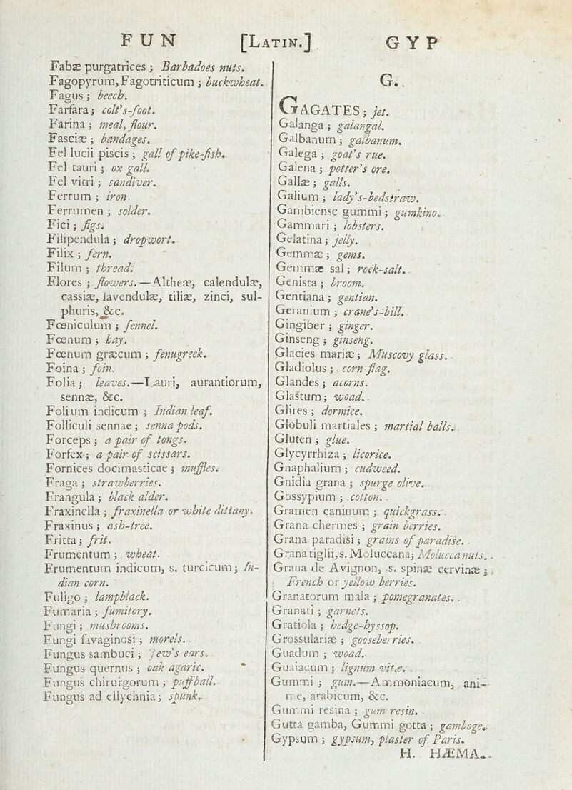 FUN [Latin.] GYP Fabse piirgatrices; Barhadoes nuts. Fagop>Tum,Fagotriticum \ buckzvheat. Fagus; beech. Farfara; colfs-foot. Farina; meal, flour. Fasciae; bandages. Fei lucii piscis j gall of pike~flsh* Fel taiiri; o:k gall. Fel vitri; sandiver. Ferrum ; iron. Ferrumen \ solder. Fici; flgs. Filipendula; dropwort. Filix ; fern. Filum ; threads Flores flowers.—Althese, calendula?, cassia, iavendulas, zinci, sul- phurisj^c. Foeniculum ; fennel. Foenum ; hay, Foenum graecum \ fenugreek. Foina ; foin. Folia; leaves.—Lauri, aurantiorum, sennae, &c. Folium indicum ; Indian leaf. Folliculi sennae i senna pods. Forceps; a pair of tongs. Forfex-; a pair-of scissars. Fornices docimasticae; muflles^ Fraga; strawberries. Frangula; black alder. Fraxinella; fraxinella or white dittany. Fraxinus ; ash-tree. Fritta; frit. Frumentum;, wheat. Frumentutn indicum, s. turcicum; In- dian corn. Fiiiigo ; lampblack. Fumaria ; fumitory. Fungi; mushrooms. Fungi fdvaginosi; morels,. Fungus sambuci; ''lew's ears. Fungus quernus ; oak agaric. Fungus chirurgorum ; puffball. Fungus ad eiiychnia; spunk.- - G., TAGATES;>/. Galanga; galangal. Galbanum; galbanum. Galega; goafs rue. Galena ; potter*s ore. Gallre; galls. Galium ; lady*s-bedsiraw. Gambiense gummi; gumkino. Gammari; lobsters. , Gelatina; jelly. Gemm^; gems. Gemmae sai; rock-salt. - Genista; broom. Gentiana; gentian. Ge ranium ; crane*s-bill. - Gingiber ; ginger. Ginseng ; ginseng. Glacies mari^; Muscovy glass. - Gladiolus ;. corn flag. Glandes; acorns. Glastum; woad.- Glires; dormice. Globuli martiales ; martial balls. Gluten ; glue. Glycyrrhiza; licorice. Gnaphalium; cudweed. Gnidia gran a ; spurge olive.-. Gossypium ; -cotton. - Gramen caninum ; quickgrass. ■ Gran a chermes ; grain berries. Grana paradisi; grains of paradise. . Grana tiglii,s. Moluccana; Molucca nuts. Grana de Avignon, ,s. spina? cervine 3 French os yellow berries. Granatorum mala ; pomegranates. - Granaci; garnets. Gratio)a ; hedge-hyssop. Grossularije ; gooseberries. - Guadum ; woad.- Gua i ac u m ; lignum vitle. . Gummi ; Ammoniacum, ani- ixe, arabicum, &c. Gummi rcsina ; gum resin. ^ Gutta gamba, Gummi gotta; gamboge,,. Gypsum ; gypsum^ flaster of Paris. FL IJiFMA-.