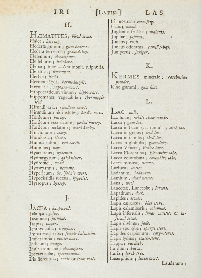 H. MvEMATITES i bloodstone* Halec; herring. Heder^e gummi \ gum hedera* Hedera terrestris; ground-ivy^ Helenium; elecampane* Helleborus; hellebore. Hepar; liver.—Antimonii, sulphuris. XT** « •'A idepatica f liverwort. Herbge; herbs. Hermodadyli; hermodablyls; Herniaria; rupture-wort. Hippocraticum vinum; hippocrass. Hippomanes vegetabile ; thornapple- seed. Hirundinaria; swallow-wort. Hirundinum nidi eduies j bird's nests. Hordeum ; barley. Hordeum excoriatiim ; peeled barley. Hordeum perlatum ^ pearl barley. Horminum \ clary. Horologia \ clocks. Humus rubra ; red earth. Humulus ; hops. Hyacinthus ; hyacinth. Hydrargyrum; quicksilver* Hydromel; mead. Hyoscyamus; henbane. Hypericum ; St. John's wort, Hypocistidis succus ; hypo cist, Hyssopus; hyssop. JaCEA; knapweed. Jalap pa; jalap. Jasminus; jasmine, Jaspis; jasper, Ichthyocolla; isinglass, Impatiens herba; female halsamine, Imperatoria ; masterwort, Indicum; indigo. Inula cam pan a ; elecampane. Ipecacuanha; ipecacuanha. Iris florentina; orris or ireos root. Iris nostras; corn-flag. Isatis;, woad. Juglandis frudlus; walnutst ]vl]uh^'y jujubes,.. 3 Juncus; rush. Juncus odoratus; cameVs^hay. J uniperus; juniper, K. K^ERMES minerale j Carthusian Kino gummi ■, gum kino. L. Lac j milk. Lac Junae; vohite stone-marie, Lacca ; gum lac. Lacca in baculis, s. rannulis; stick lac. Lacca in eranis; seed lac. Lacca in tabulis ; shell-lac. Lacca in globulis ; globe-lake. Lacca Veneta; Venice lake. Lacca Florentina; Florentine lake, Lacca columbina ; columbine lake, Lacca musica; litmus, Ladtuca; leltice, Ladanum; ladanum. Lamium ; dead nettle. Lana; wool. Lancettas, Lanceolas; lancets, Lapathum; dock. , Lapides; stones. Lapis cseruleus; blue stone. Lapis calaminaris; calamine. Lapis infernalis; lunar causticy or in- fernal stone. Lapis divinus; jade. Lapis spongifc ; spunge stone. Lapides carpionurn; carp-.stones. Lapis lydius; touchstone. Lappa; burdock, Lardu,m; bacon. Larix; larch tree, Laserpkium; lasserwort. Laudanum ^
