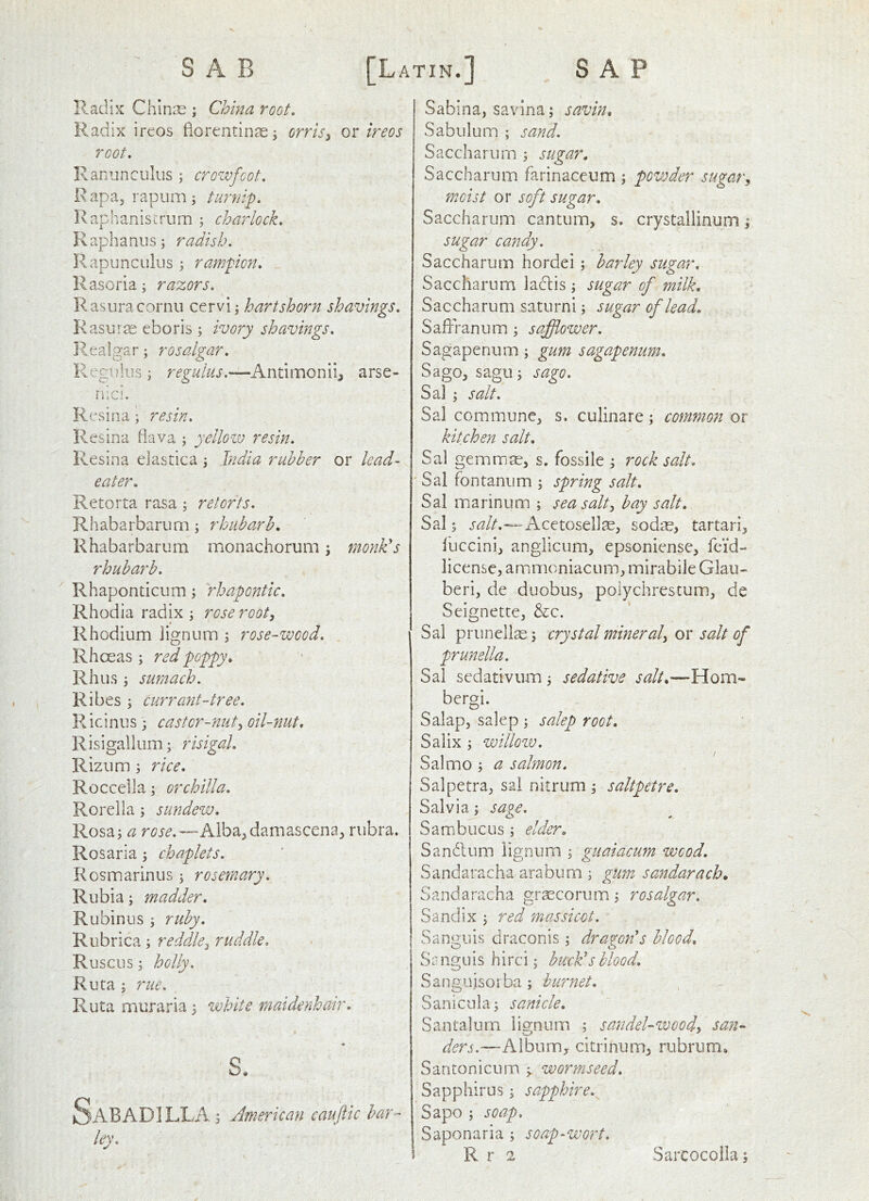 Radix Chin^E ; China root. Radix ireos fiorentinaej orrisy qx ireos root. Ranunculus ; crowfoot. R apa, rapum ; turnip. Raphaniscrum ; charlock. Raphanus; radish. Rapunculus rampicn. Rasoria; razors. Rasuracornu cervi * hartshorn shavings. Kasur^e eboris; ivory shavings. Realgar; rosalgar. Regulus j reguius.—Antimonii^ arse- riici. R(\sina; resin. Resina flava ; yelloiv resin. Resina elastica j India rubber or lead- eater. Retorta rasa; retorts. Rhabarbarurn j rhubarb. Rhabarbarum monachorum; monk's rhubarb. Rhaponticum \ rhapontic. Rhodia radix; rose root, Rhodium lignum ; rose-wood. Rhoeas ; red poppy. Rhus; sumach. Ribes ; currant-tree. Ricinus ; castor-nut, oil-nut, Risigallum; risigal. Rizum ; rice. Roccella; orchilla, Rorella; sundew. Rosa; a rose.—Alba^damascena^ rubra. Rosaria; chaplets. Rosmarinus; rosemary. Rubia; madder. Rubinus ; ruby. Rubrica; reddle, ruddle. Ruscus; holly. Ruta ; rue. Ruta muraria; white maidenhair. s. SaBADILLA ; American cauftic bar- ley. Sabina, savina; savin, Sabulum ; sand. Saccharum ; sugar. Saccharum farinaceum ; powder sugar, moist or soft sugar. Saccharum cantum, s. crystallinum; sugar candy. Saccharurn hordei; barley sugar, Saccharum laclis ; sugar of milk, Saccharum saturni; sugar of lead. Saffranum; safflower. Sagapenum; gum sagapenum. Sago, sagu; sago. Sal ; salt. Sal commune, s. culinare; common or kitchen salt, Sal gemmae, s. fossile ; rock salt. Sal fontanum ; spring salt. Sal marinum ; sea salt, bay salt. Sal; 'Acctosellae, sodae, tartari, luccini, anglicum, epsoniense, feid- licensc, ammoniacum, mirabile Glau- beri, de duobus, polychrestum, de Seignette, &c. Sal prunellse; crystal mineral, or salt of prunella. Sal scdativiim; sedative salt.—Horn- bergi. O Salap, salep ; salep root, Salix ; willozv. Sal mo ; a salmon. Salpetra, sal nitrum ; saltpetre. Salvia; sage. Sambucus; elder. Sandum lignum ; guaiacum wood. Sandaracha arabum ; gUm sandarach. Sandaracha gr^corum; rosalgar. Sandix ; red massicot. Sanguis draconis; dragon's blood, Se nguis hirci; buck's blood. Sanguisoi ba; huryiet. Sanicula; sanicle. Santalum lignum ; sandeUwood, san- ders.—A1 bn rn, citri nu m, rubru m • Santonicum worm seed. Sapphirus; sapphire. Sapo ; soap. Saponaria ; soap-wort.