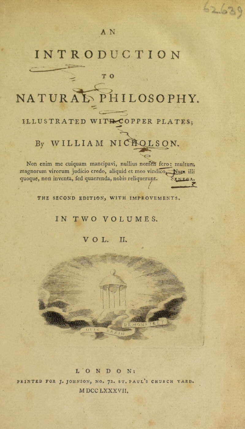 PfTJ A N INTRODUCTION T O NATURAE^ PHILOSOPHY. ILLUSTRATED WIT»^OPPER PLATESj By WILLIAM NI^^QLSON, Non cnlm me cuiquam mancipavi, nullius non^ fcro; multuni magnorum virorum judicio credo, aliquid ct meo vindico ' -Nam illi quoquc, non invcnta, fed quaerenda, nobis reliquerunt. THE SECOND EDITION, WITH IMPROVEMENTS. IN TWO VOLUMES. VOL. II. L ‘ O N D O N; PRINTED FOR J. JOHNSON, NO. 72. ST. PAUl’s CHURCH YARD MDCCLXXXVII.