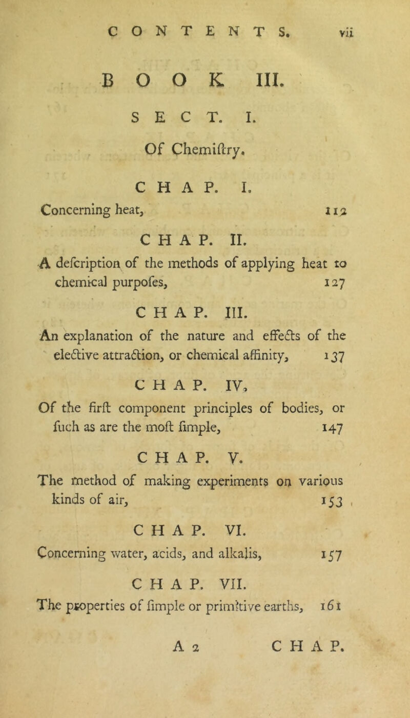 BOOK III. SECT. I. Of Chemiftry. CHAP. I. Concerning heat, 11:2 r CHAP. II. A defcription of the methods of applying heat to chemical purpofes, 127 CHAP. III. An explanation of the nature and effects of the eledive attradion, or chemical affinity, 137 CHAP. IV, Of the firft: component principles of bodies, or fiich as are the moft limple, 147 CHAP. V. The method of making experiments on various kinds of air, 153 , CHAP. VI. Concerning water, acids, and alkalis, 157 CHAP. vn. The psoperties of fimple or primkive earths, 161 A 2 CHAP.