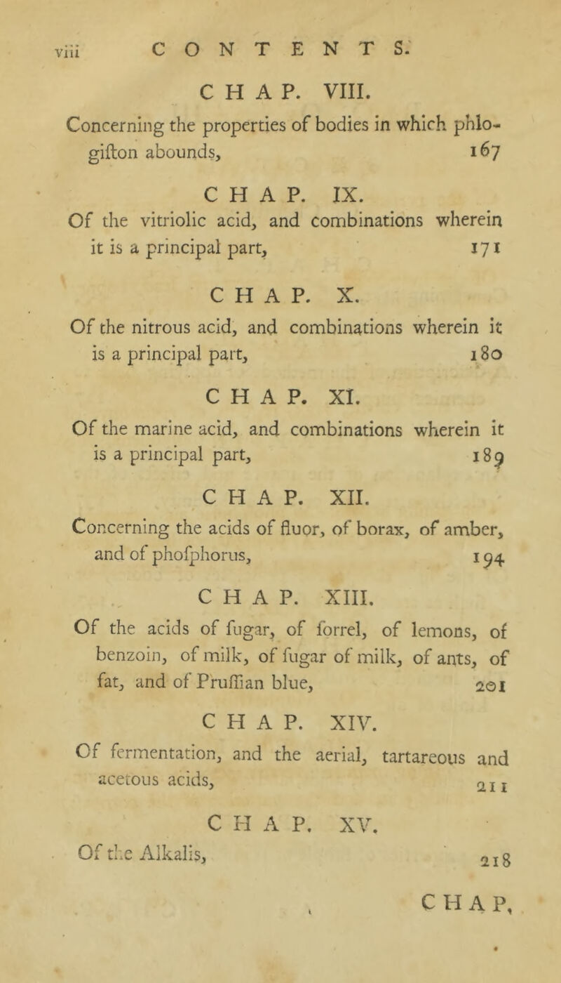 Vlll CHAP. VIII. Concerning the properties of bodies in which phlo- gillon abounds, 167 CHAP. IX. Of the vitriolic acid, and combinations wherein it is a principal part, 171 CHAP. X. Of the nitrous acid, and combinations wherein it is a principal part, 180 CHAP. XI. Of the marine acid, and combinations wherein it is a principal part, 18^ CHAP. XII. Concerning the acids of fluor, of borax, of amber, and of phofphorus, i CHAP. XIII. Of the acids of fugar, of forrel, of lemons, of benzoin, of milk, of fugar of milk, of ants, of fat, and of Pruffian blue, 20l CHAP. XIV. Of fermentation, and the aerial, tartareous and acetous acids, C H A P. XV. Of tl.c Alkalis, i 218 C H A P,