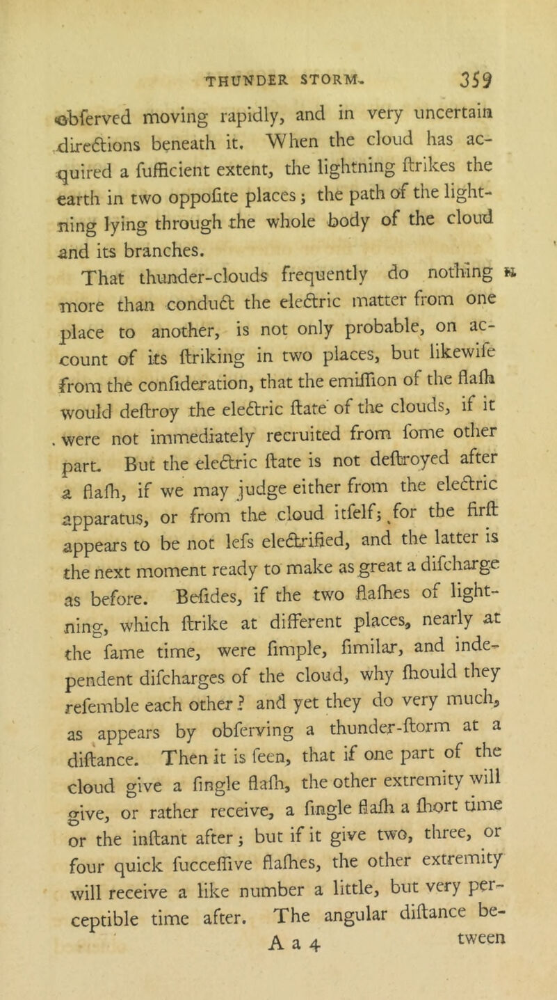 •obferved moving rapidly, and in very uncertain xdireftions beneath it. When the cloud has ac- quired a fufficient extent, the lightning ftrikes the earth in two oppofite places; the path of the light- ning lying through the whole body of the cloud and its branches. That thunder-clouds frequently do nothing » more than condu6t the eleftric matter from one place to another, is not only probable, on ac- count of its ftriking in two places, but likewife from the confideration, that the emilTion of the flafh would deftroy the ele6tric ftate of tlie clouds, if it . were not immediately recruited from fome other part. But the eleftric ftate is not deftroyed after a flafh, if we may judge either from the dearie apparatus, or from the cloud itfelfj for the firft appears to be not lefs electrified, and the latter is the next moment ready to make as great a difeharge as before. Befides, if the two flafties of light- nins:, which ftrike at different places, nearly at the fame time, were Ample, fimilar, and inde- pendent difeharges of the cloud, why fhould they refemble each other ? and yet they do very much, as appears by obferving a thunder-ftorm at a diftance. Then it is feen, that if one part of the cloud give a Angle flafh, the other extremity will give, or rather receive, a Angle flafh a fliort time or the inftant after; but if it give two, three, or four quick fucceffive flafhes, the other extremity will receive a like number a little, but very per- ceptible time after. The angular diftance be- A a 4