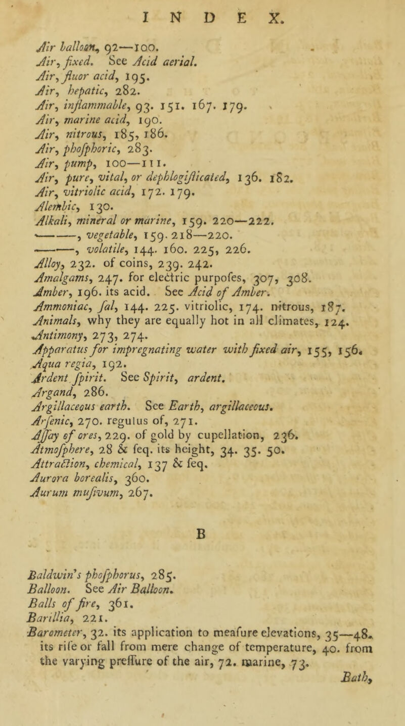 Jlir haUoa% 92—100. j^ir^ fixed. See Jcid aerial. Airfijiuor acid., 195. Air, hepatic, 282. Air, injlammahle, 93. 151. 167. J79. Air, marine acid, 190, Air, nitrous, 185, 186. Air, phofiphoric, 283. Air, pump, 100—111. Air, pure, vital, or dephlogijiicated, 136. 1S2. Air, vitriolic acid, 172. 179. Alembic, 130. Alkali, mineral or marine, 159. 220—222. , vegetable, 159.218—220. , volatile, 144. 160. 225, 226. Alloy, 232. of coins, 239. 242. Amalgams, 247. for eledtric purpofes, 307, 308. Amber, 196. its acid. Sec Acid ofi Amber. Ammoniac, fial, 144. 225. vitriolic, 174. nitrous, 187. Animals, why they are equally hot in ail climates, 124. Antimony, 273, 274. Apparatus fior impregnating water with fixed air, 155, 156* Aqua regia, 192. Ardent fipirit. See Spirit, ardent. Argand, 286. Argillaceous earth. See Earth, argillaceous, Arfienic, 270. regulus of, 271. AJfiay ofi ores, T-iC). of gold by cupellation, 236. Atmofiphere, 28 & feq. its height, 34. 35. 50. Attra^ion, chemical, 137 & feq. Aurora borealis, 360. Aurum mufiivum, 267. B Baldwin's phofphorus, 285. Balloon. See Air Balloon, Balls ofi fire, 361. BarilUa, 221. Barometer, 32. its application to meafure elevations, 35—48. its rife or fall from mere change of temperature, 40. from the varying prelTure of the air, 72. marine, 73, Bath,