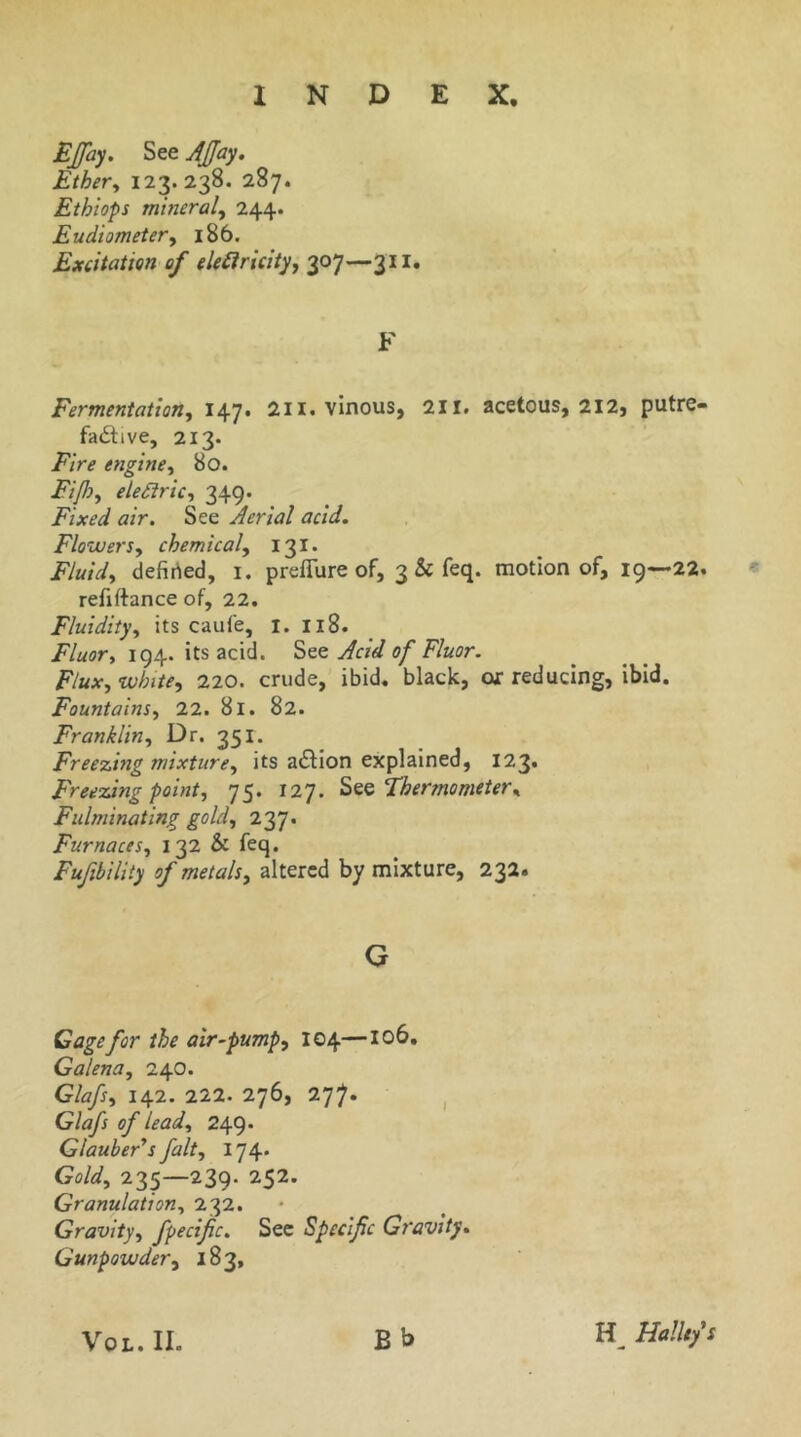 EJfay. See JJJay, Ether^ 123. 238. 287. Ethiops mineral^ 244. Eudiometer^ 186. Excitation of eU£iricity, 307—311, F Fermentation, 147. 2ii. vinous, 2ii. acetous, 212, putre- fadtive, 213. Fire engine, 80. Fijh, eleSiric, 349. Fixed air. See Aerial acid. Flowers, chemical, 131* Fluid, defiried, i. prefTure of, 3 & feq. motion of, 19—22. refiftance of, 22. Fluidity, its caufe, i. 118. Fluor, 194. its acid, Acid of Fluor. Flux, white, 220. crude, ibid, black, or reducing, ibid. Fountains, 22. 81. 82. Franklin, Dr. 351. Freezing mixture, its adlion explained, 123. Freezing point, 75. 127. Thermometer, Fulminating gold, 237. Furnaces, 132 & feq. Fufibility of metals, altered by mixture, 232. G Cage for the air~pump, 104—106. Galena, 240. Glafs, 142. 222. 276, 277. , Glafs of lead, 249* GlaubeAs fait, 174* Gold, 235—239. 252. Granulation, 232. • Gravity, fpecifc. See Specific Gravity, Gunpowder, 183, VOL. II. Bb Hallefs